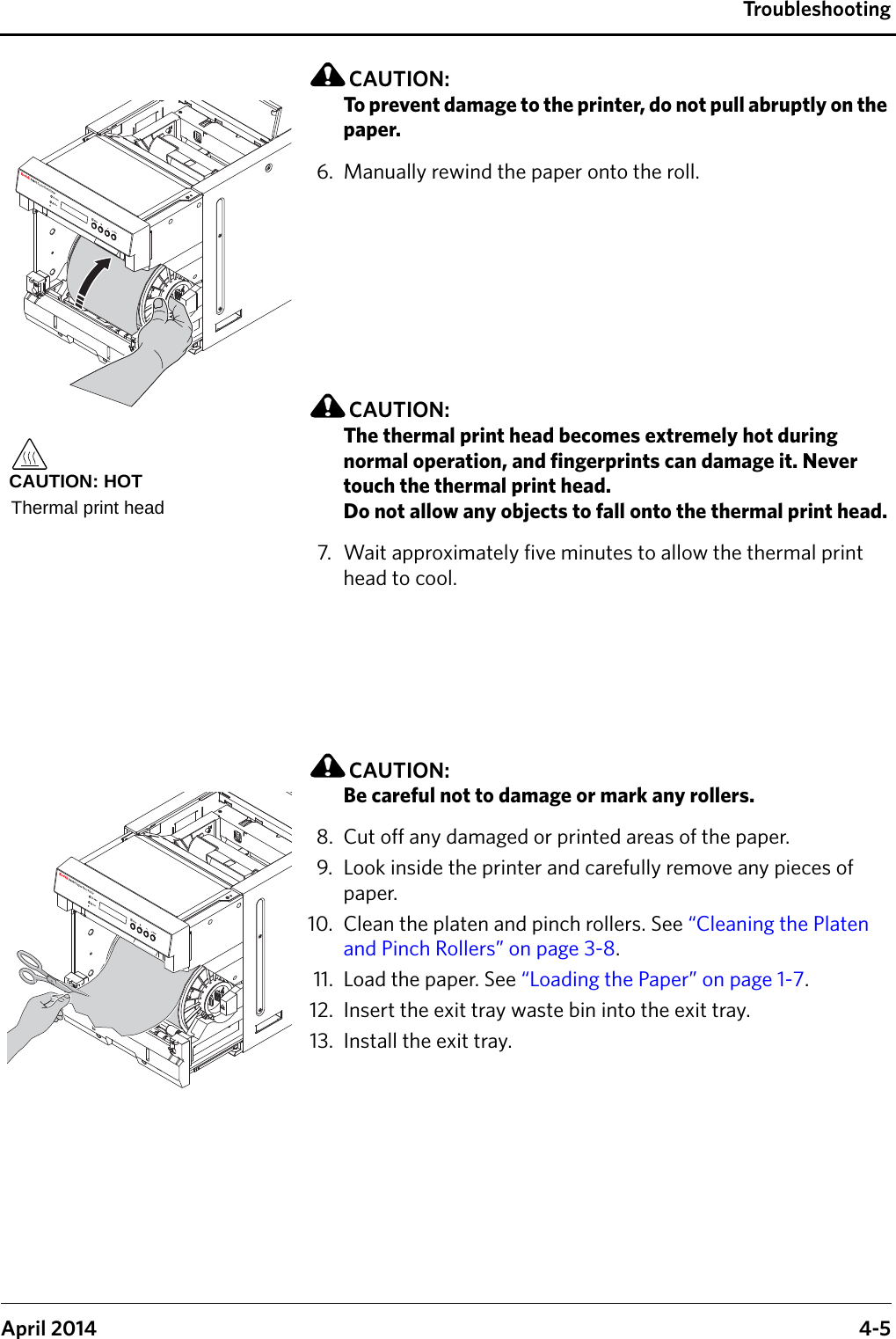 TroubleshootingApril 2014 4-5CAUTION:To prevent damage to the printer, do not pull abruptly on the paper.6. Manually rewind the paper onto the roll.CAUTION:The thermal print head becomes extremely hot during normal operation, and fingerprints can damage it. Never touch the thermal print head. Do not allow any objects to fall onto the thermal print head.7. Wait approximately five minutes to allow the thermal print head to cool.CAUTION:Be careful not to damage or mark any rollers.8. Cut off any damaged or printed areas of the paper.9. Look inside the printer and carefully remove any pieces of paper.10. Clean the platen and pinch rollers. See “Cleaning the Platen and Pinch Rollers” on page 3-8.11. Load the paper. See “Loading the Paper” on page 1-7.12. Insert the exit tray waste bin into the exit tray.13. Install the exit tray.CAUTION: HOTThermal print head