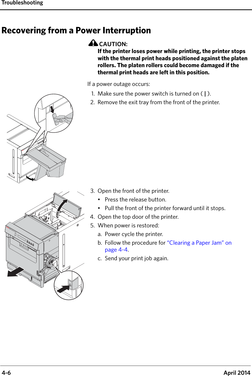  4-6 April 2014Tro u bl e s h o o ti ngRecovering from a Power InterruptionCAUTION:If the printer loses power while printing, the printer stops with the thermal print heads positioned against the platen rollers. The platen rollers could become damaged if the thermal print heads are left in this position. If a power outage occurs:1. Make sure the power switch is turned on ( | ).2. Remove the exit tray from the front of the printer.3. Open the front of the printer.• Press the release button.• Pull the front of the printer forward until it stops.4. Open the top door of the printer.5. When power is restored:a. Power cycle the printer.b. Follow the procedure for “Clearing a Paper Jam” on page 4-4.c. Send your print job again.