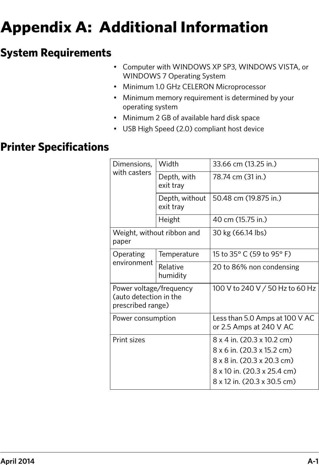 April 2014 A-1Appendix A:  Additional InformationSystem Requirements• Computer with WINDOWS XP SP3, WINDOWS VISTA, or WINDOWS 7 Operating System• Minimum 1.0 GHz CELERON Microprocessor• Minimum memory requirement is determined by your operating system • Minimum 2 GB of available hard disk space• USB High Speed (2.0) compliant host devicePrinter SpecificationsDimensions, with castersWidth 33.66 cm (13.25 in.)Depth, with exit tray78.74 cm (31 in.)Depth, without exit tray50.48 cm (19.875 in.) Height 40 cm (15.75 in.)Weight, without ribbon and paper30 kg (66.14 lbs)Operating environmentTemperature 15 to 35° C (59 to 95° F)Relative humidity20 to 86% non condensingPower voltage/frequency (auto detection in the prescribed range)100 V to 240 V / 50 Hz to 60 HzPower consumption Less than 5.0 Amps at 100 V AC or 2.5 Amps at 240 V ACPrint sizes 8 x 4 in. (20.3 x 10.2 cm)8 x 6 in. (20.3 x 15.2 cm)8 x 8 in. (20.3 x 20.3 cm)8 x 10 in. (20.3 x 25.4 cm)8 x 12 in. (20.3 x 30.5 cm)