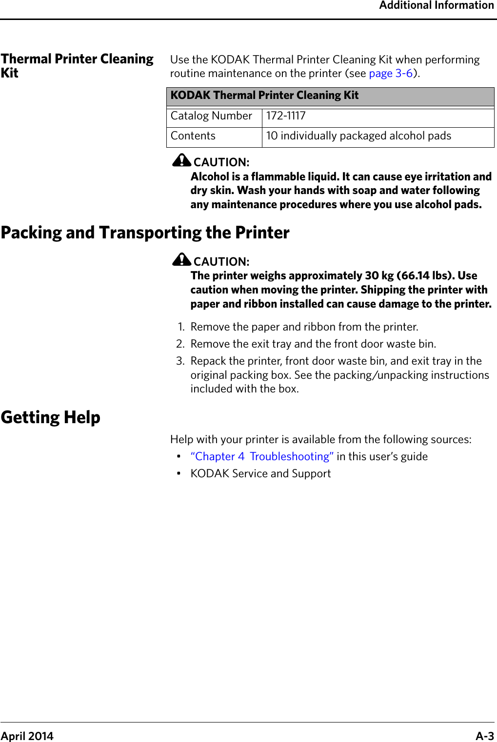 Additional InformationApril 2014 A-3Thermal Printer Cleaning KitUse the KODAK Thermal Printer Cleaning Kit when performing routine maintenance on the printer (see page 3-6).CAUTION:Alcohol is a flammable liquid. It can cause eye irritation and dry skin. Wash your hands with soap and water following any maintenance procedures where you use alcohol pads. Packing and Transporting the PrinterCAUTION:The printer weighs approximately 30 kg (66.14 lbs). Use caution when moving the printer. Shipping the printer with paper and ribbon installed can cause damage to the printer. 1. Remove the paper and ribbon from the printer.2. Remove the exit tray and the front door waste bin.3. Repack the printer, front door waste bin, and exit tray in the original packing box. See the packing/unpacking instructions included with the box.Getting HelpHelp with your printer is available from the following sources:•“Chapter 4  Troubleshooting” in this user’s guide• KODAK Service and SupportKODAK Thermal Printer Cleaning KitCatalog Number 172-1117Contents 10 individually packaged alcohol pads