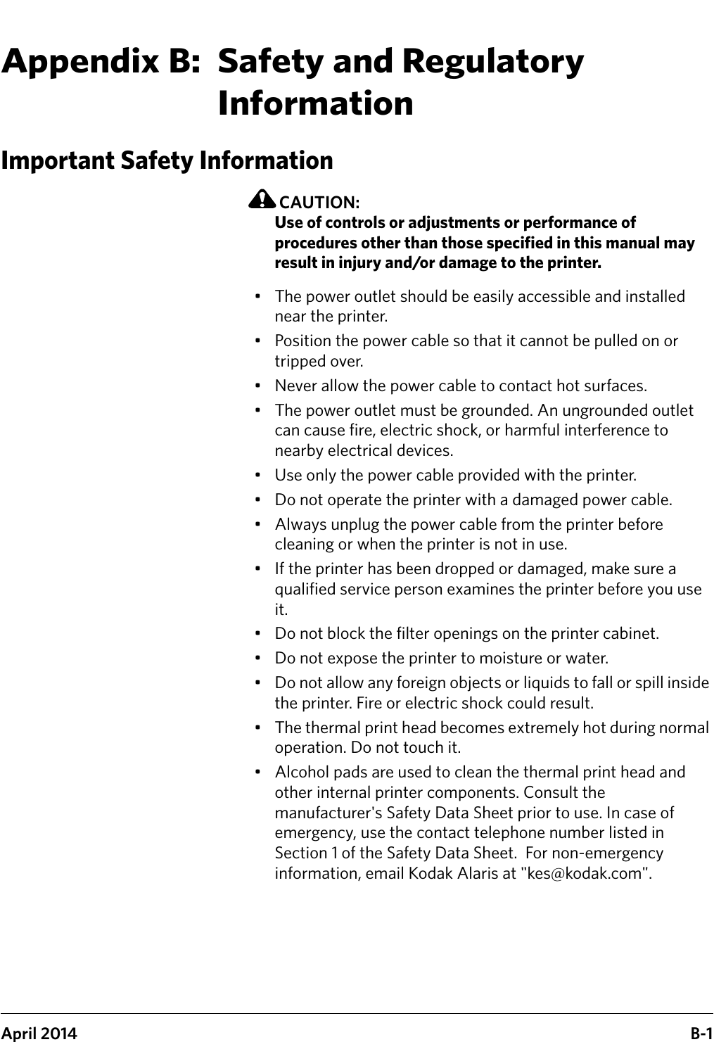 April 2014 B-1Appendix B:  Safety and Regulatory InformationImportant Safety InformationCAUTION:Use of controls or adjustments or performance of procedures other than those specified in this manual may result in injury and/or damage to the printer.• The power outlet should be easily accessible and installed near the printer.• Position the power cable so that it cannot be pulled on or tripped over.• Never allow the power cable to contact hot surfaces.• The power outlet must be grounded. An ungrounded outlet can cause fire, electric shock, or harmful interference to nearby electrical devices.• Use only the power cable provided with the printer.• Do not operate the printer with a damaged power cable.• Always unplug the power cable from the printer before cleaning or when the printer is not in use.• If the printer has been dropped or damaged, make sure a qualified service person examines the printer before you use it.• Do not block the filter openings on the printer cabinet.• Do not expose the printer to moisture or water.• Do not allow any foreign objects or liquids to fall or spill inside the printer. Fire or electric shock could result.• The thermal print head becomes extremely hot during normal operation. Do not touch it.• Alcohol pads are used to clean the thermal print head and other internal printer components. Consult the manufacturer&apos;s Safety Data Sheet prior to use. In case of emergency, use the contact telephone number listed in Section 1 of the Safety Data Sheet.  For non-emergency information, email Kodak Alaris at &quot;kes@kodak.com&quot;.