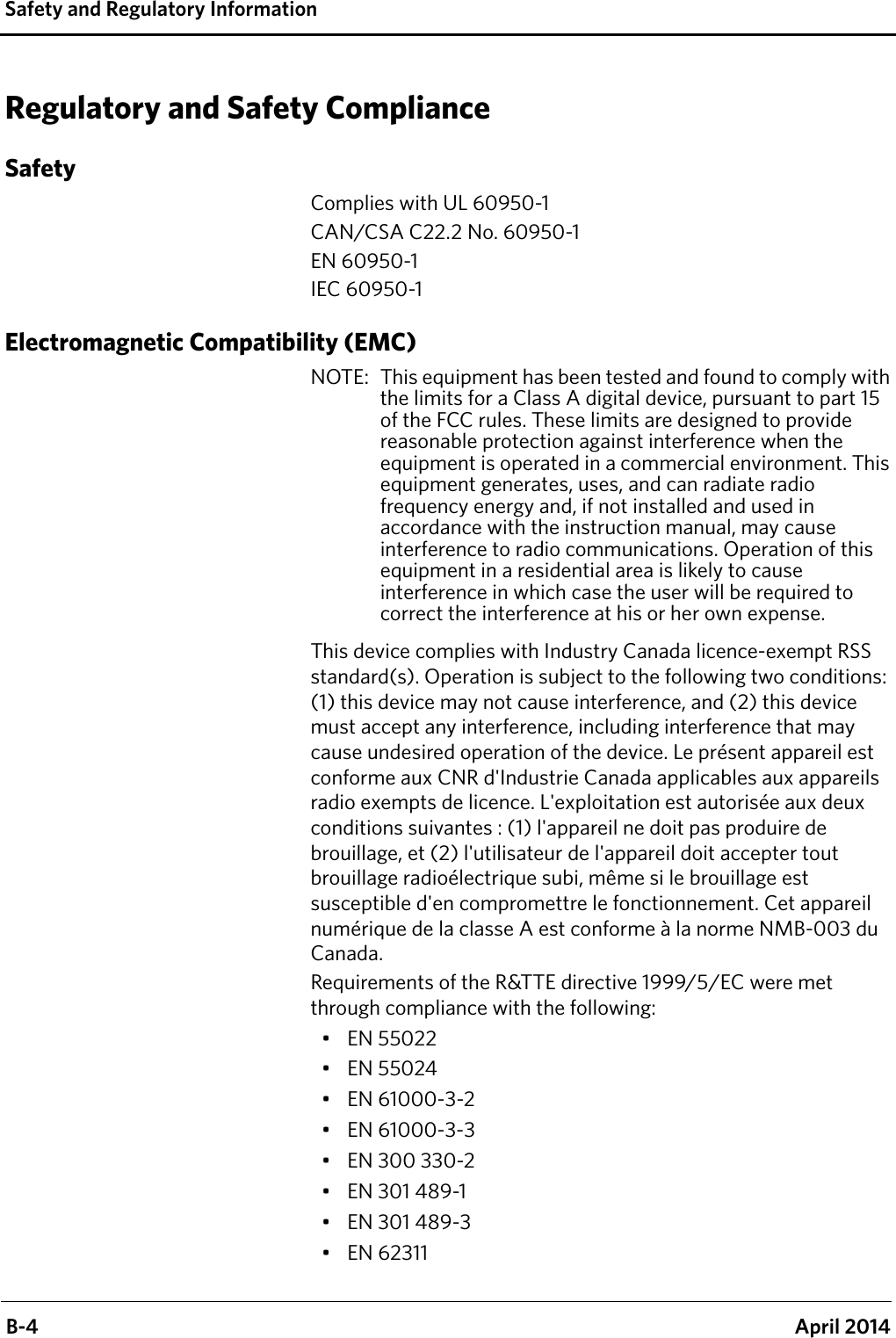  B-4 April 2014Safety and Regulatory InformationRegulatory and Safety ComplianceSafetyComplies with UL 60950-1CAN/CSA C22.2 No. 60950-1EN 60950-1IEC 60950-1Electromagnetic Compatibility (EMC)NOTE:  This equipment has been tested and found to comply with the limits for a Class A digital device, pursuant to part 15 of the FCC rules. These limits are designed to provide reasonable protection against interference when the equipment is operated in a commercial environment. This equipment generates, uses, and can radiate radio frequency energy and, if not installed and used in accordance with the instruction manual, may cause interference to radio communications. Operation of this equipment in a residential area is likely to cause interference in which case the user will be required to correct the interference at his or her own expense.This device complies with Industry Canada licence-exempt RSS standard(s). Operation is subject to the following two conditions: (1) this device may not cause interference, and (2) this device must accept any interference, including interference that may cause undesired operation of the device. Le présent appareil est conforme aux CNR d&apos;Industrie Canada applicables aux appareils radio exempts de licence. L&apos;exploitation est autorisée aux deux conditions suivantes : (1) l&apos;appareil ne doit pas produire de brouillage, et (2) l&apos;utilisateur de l&apos;appareil doit accepter tout brouillage radioélectrique subi, même si le brouillage est susceptible d&apos;en compromettre le fonctionnement. Cet appareil numérique de la classe A est conforme à la norme NMB-003 du Canada.Requirements of the R&amp;TTE directive 1999/5/EC were met through compliance with the following:•EN 55022•EN 55024• EN 61000-3-2• EN 61000-3-3• EN 300 330-2•EN 301 489-1•EN 301 489-3•EN 62311