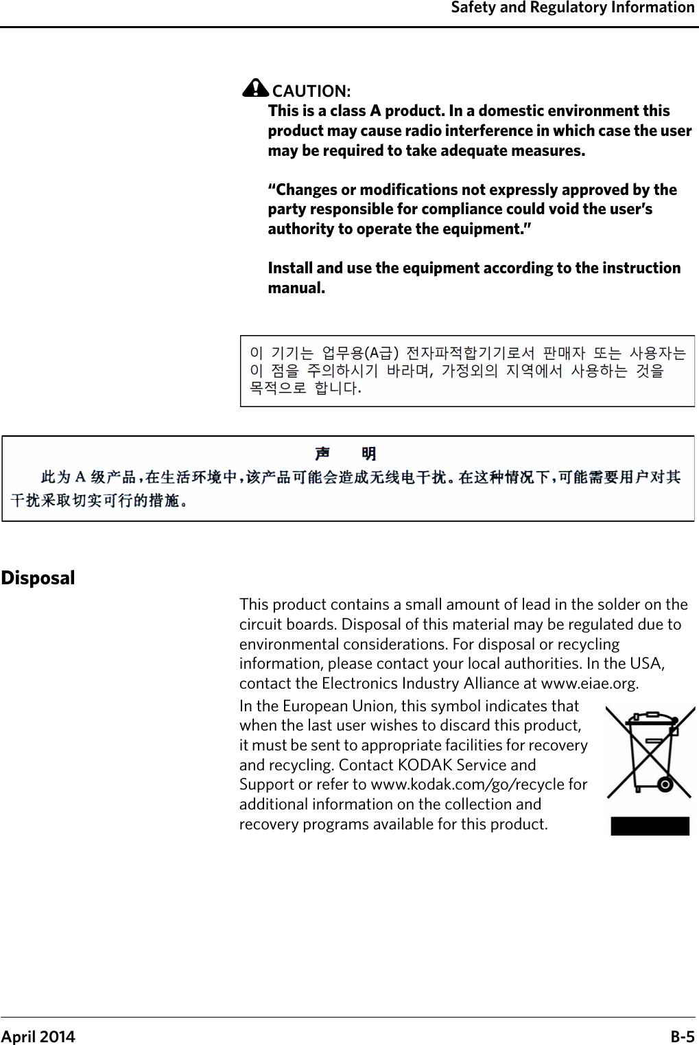 Safety and Regulatory InformationApril 2014 B-5CAUTION:This is a class A product. In a domestic environment this product may cause radio interference in which case the user may be required to take adequate measures.“Changes or modifications not expressly approved by the party responsible for compliance could void the user’s authority to operate the equipment.”Install and use the equipment according to the instruction manual.DisposalThis product contains a small amount of lead in the solder on the circuit boards. Disposal of this material may be regulated due to environmental considerations. For disposal or recycling information, please contact your local authorities. In the USA, contact the Electronics Industry Alliance at www.eiae.org.In the European Union, this symbol indicates that when the last user wishes to discard this product, it must be sent to appropriate facilities for recovery and recycling. Contact KODAK Service and Support or refer to www.kodak.com/go/recycle for additional information on the collection and recovery programs available for this product.