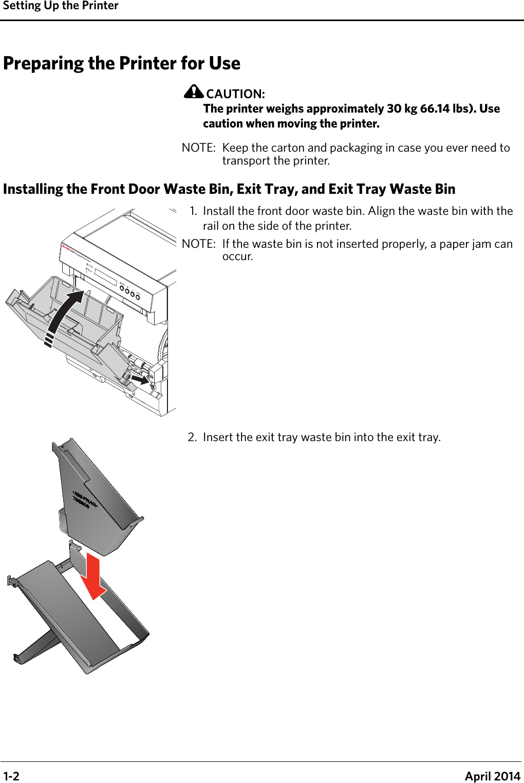  1-2 April 2014Setting Up the PrinterPreparing the Printer for UseCAUTION:The printer weighs approximately 30 kg 66.14 lbs). Use caution when moving the printer.NOTE:  Keep the carton and packaging in case you ever need to transport the printer.Installing the Front Door Waste Bin, Exit Tray, and Exit Tray Waste Bin1. Install the front door waste bin. Align the waste bin with the rail on the side of the printer.NOTE:  If the waste bin is not inserted properly, a paper jam can occur.2. Insert the exit tray waste bin into the exit tray.