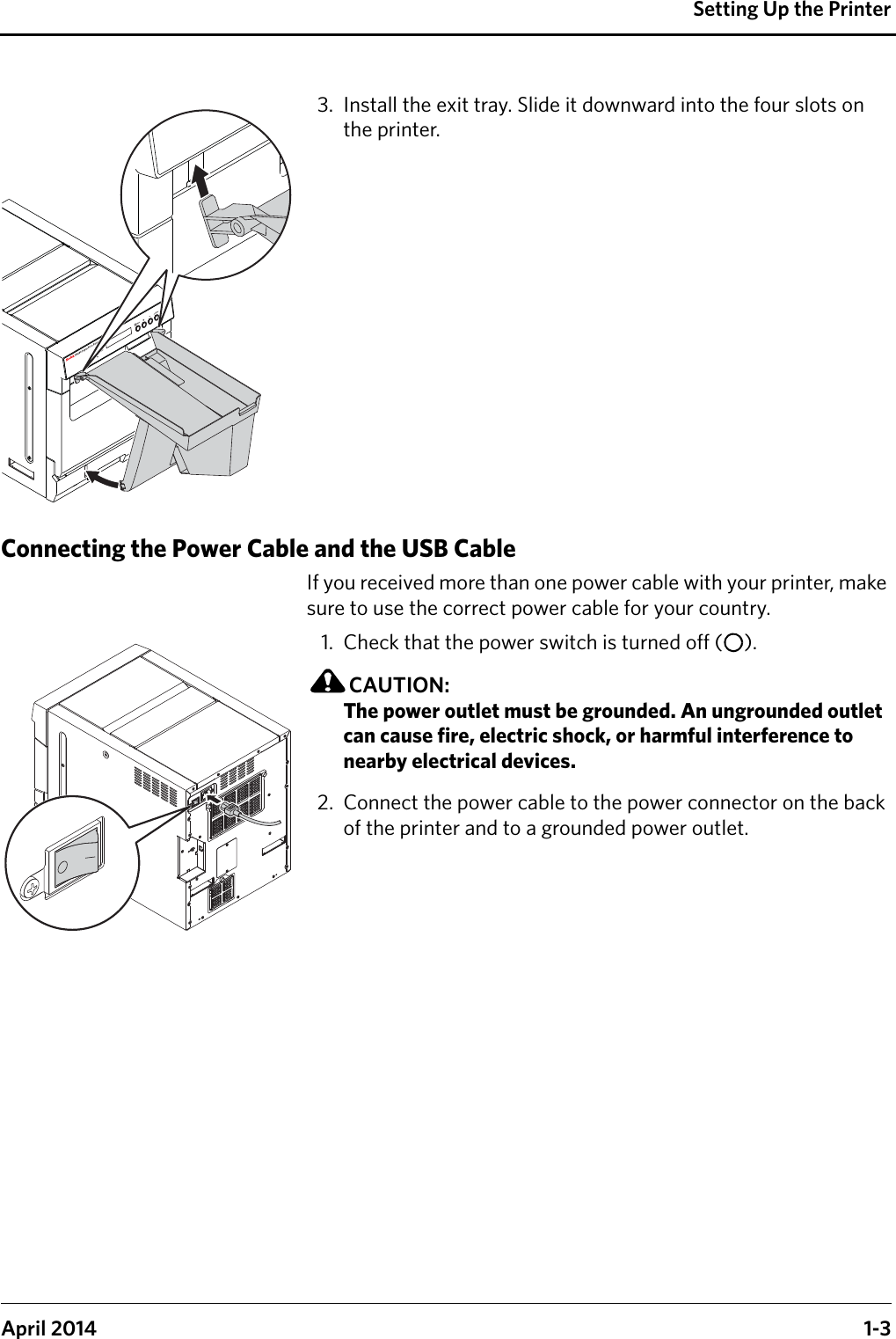 Setting Up the PrinterApril 2014 1-33. Install the exit tray. Slide it downward into the four slots on the printer.Connecting the Power Cable and the USB CableIf you received more than one power cable with your printer, make sure to use the correct power cable for your country. 1. Check that the power switch is turned off ( ).CAUTION:The power outlet must be grounded. An ungrounded outlet can cause fire, electric shock, or harmful interference to nearby electrical devices.2. Connect the power cable to the power connector on the back of the printer and to a grounded power outlet.