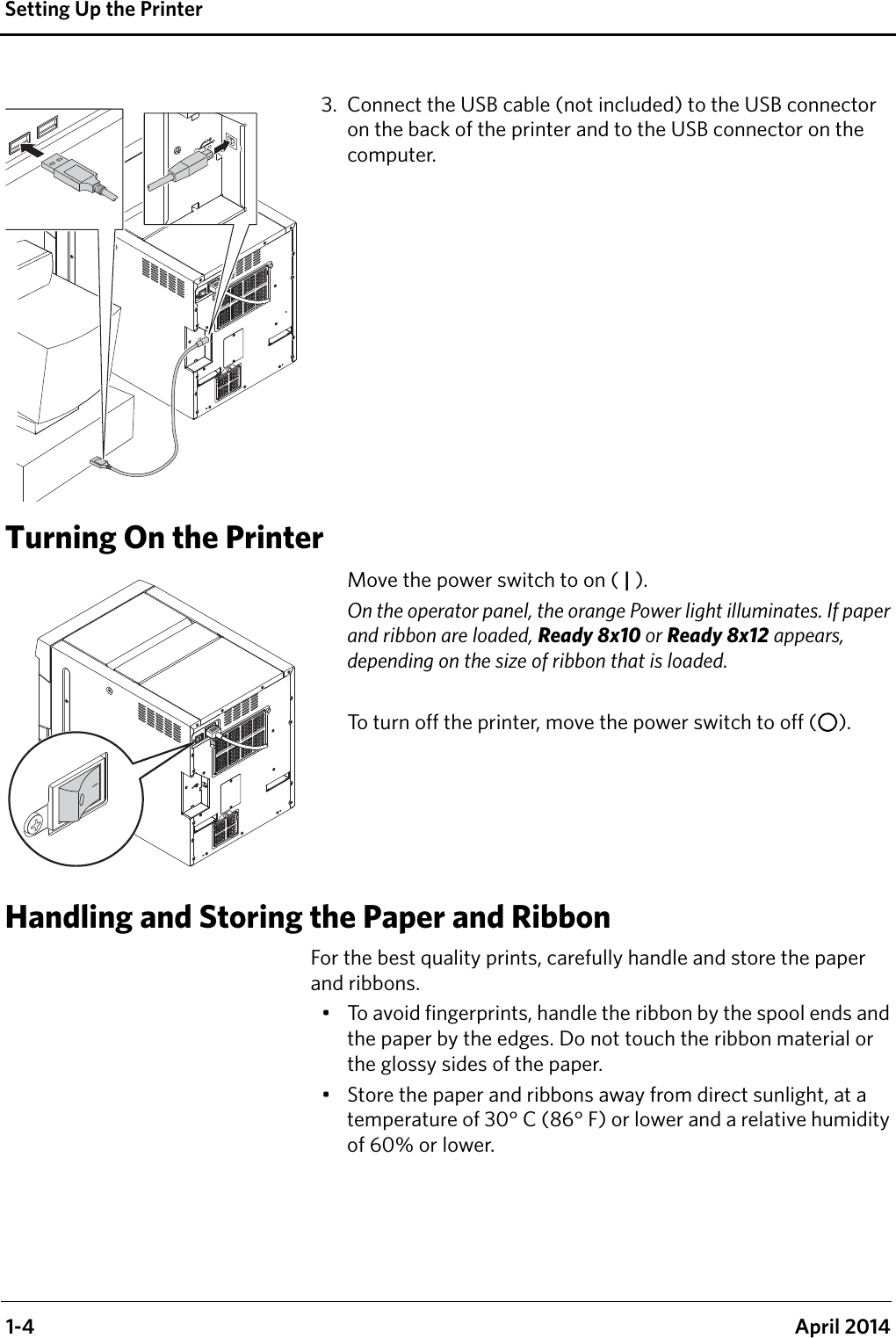  1-4 April 2014Setting Up the Printer3. Connect the USB cable (not included) to the USB connector on the back of the printer and to the USB connector on the computer. Turning On the PrinterMove the power switch to on ( | ).On the operator panel, the orange Power light illuminates. If paper and ribbon are loaded, Ready 8x10 or Ready 8x12 appears, depending on the size of ribbon that is loaded. To turn off the printer, move the power switch to off ( ).Handling and Storing the Paper and RibbonFor the best quality prints, carefully handle and store the paper and ribbons.• To avoid fingerprints, handle the ribbon by the spool ends and the paper by the edges. Do not touch the ribbon material or the glossy sides of the paper.• Store the paper and ribbons away from direct sunlight, at a temperature of 30° C (86° F) or lower and a relative humidity of 60% or lower.