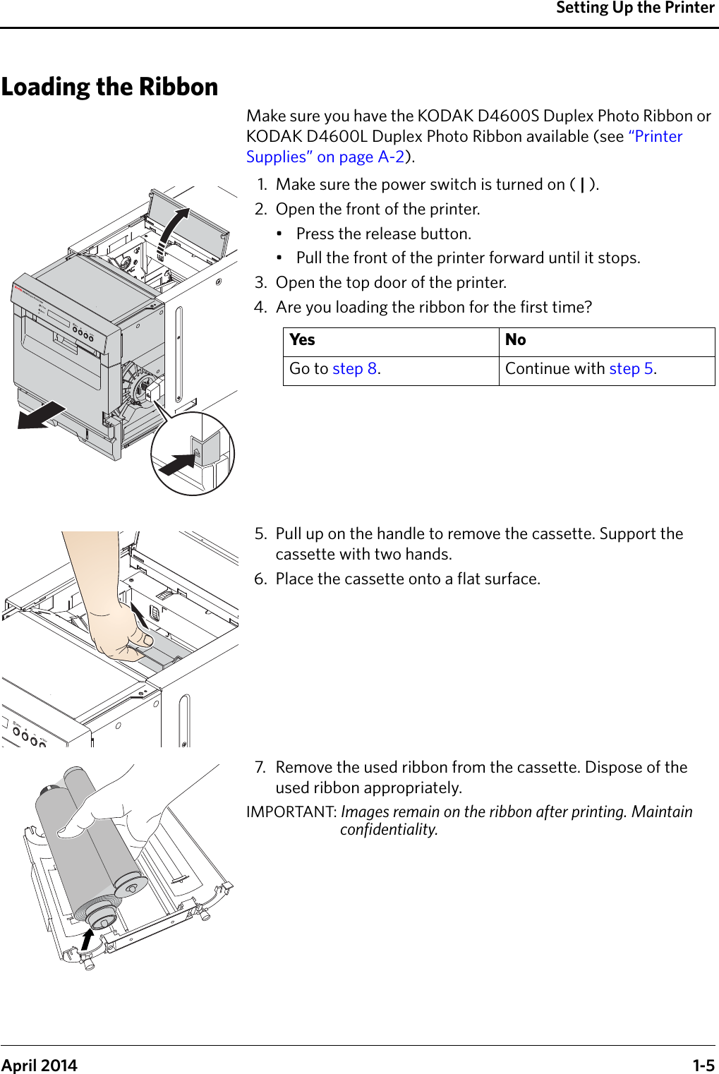 Setting Up the PrinterApril 2014 1-5Loading the RibbonMake sure you have the KODAK D4600S Duplex Photo Ribbon or KODAK D4600L Duplex Photo Ribbon available (see “Printer Supplies” on page A-2).1. Make sure the power switch is turned on ( | ).2. Open the front of the printer.• Press the release button.• Pull the front of the printer forward until it stops.3. Open the top door of the printer.4. Are you loading the ribbon for the first time?5. Pull up on the handle to remove the cassette. Support the cassette with two hands.6. Place the cassette onto a flat surface.7. Remove the used ribbon from the cassette. Dispose of the used ribbon appropriately.IMPORTANT: Images remain on the ribbon after printing. Maintain confidentiality.Ye s N oGo to step 8. Continue with step 5.