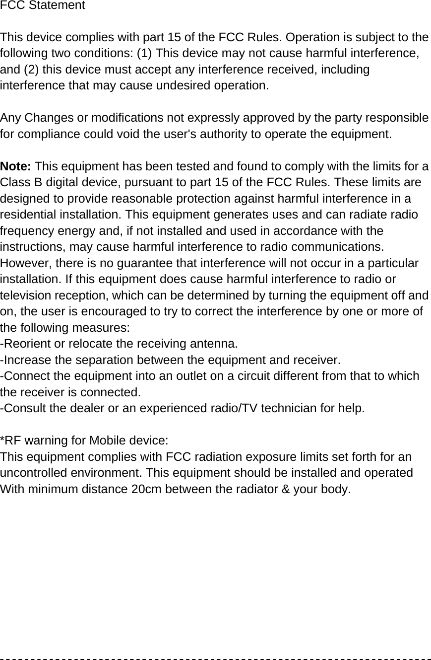   FCC Statement  This device complies with part 15 of the FCC Rules. Operation is subject to the following two conditions: (1) This device may not cause harmful interference, and (2) this device must accept any interference received, including interference that may cause undesired operation.  Any Changes or modifications not expressly approved by the party responsible for compliance could void the user&apos;s authority to operate the equipment.  Note: This equipment has been tested and found to comply with the limits for a Class B digital device, pursuant to part 15 of the FCC Rules. These limits are designed to provide reasonable protection against harmful interference in a residential installation. This equipment generates uses and can radiate radio frequency energy and, if not installed and used in accordance with the instructions, may cause harmful interference to radio communications. However, there is no guarantee that interference will not occur in a particular installation. If this equipment does cause harmful interference to radio or television reception, which can be determined by turning the equipment off and on, the user is encouraged to try to correct the interference by one or more of the following measures: -Reorient or relocate the receiving antenna. -Increase the separation between the equipment and receiver. -Connect the equipment into an outlet on a circuit different from that to which the receiver is connected. -Consult the dealer or an experienced radio/TV technician for help.  *RF warning for Mobile device: This equipment complies with FCC radiation exposure limits set forth for an uncontrolled environment. This equipment should be installed and operated  With minimum distance 20cm between the radiator &amp; your body.            