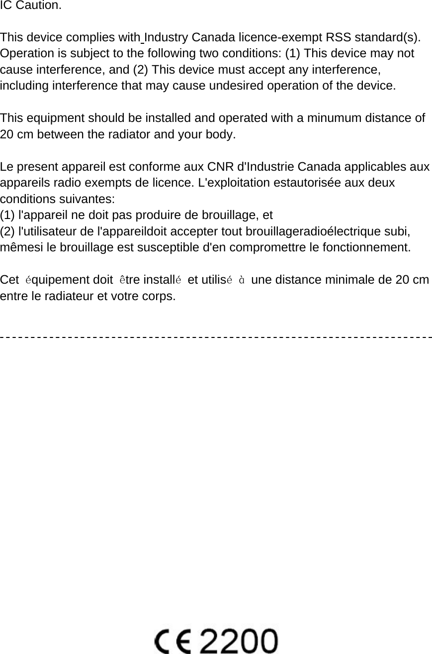   IC Caution.  This device complies with Industry Canada licence-exempt RSS standard(s).   Operation is subject to the following two conditions: (1) This device may not cause interference, and (2) This device must accept any interference, including interference that may cause undesired operation of the device.  This equipment should be installed and operated with a minumum distance of 20 cm between the radiator and your body.  Le present appareil est conforme aux CNR d&apos;Industrie Canada applicables aux appareils radio exempts de licence. L&apos;exploitation estautorisée aux deux conditions suivantes:   (1) l&apos;appareil ne doit pas produire de brouillage, et   (2) l&apos;utilisateur de l&apos;appareildoit accepter tout brouillageradioélectrique subi, mêmesi le brouillage est susceptible d&apos;en compromettre le fonctionnement.  Cet  équipement doit  être installé et utilisé à  une distance minimale de 20 cm entre le radiateur et votre corps.                     