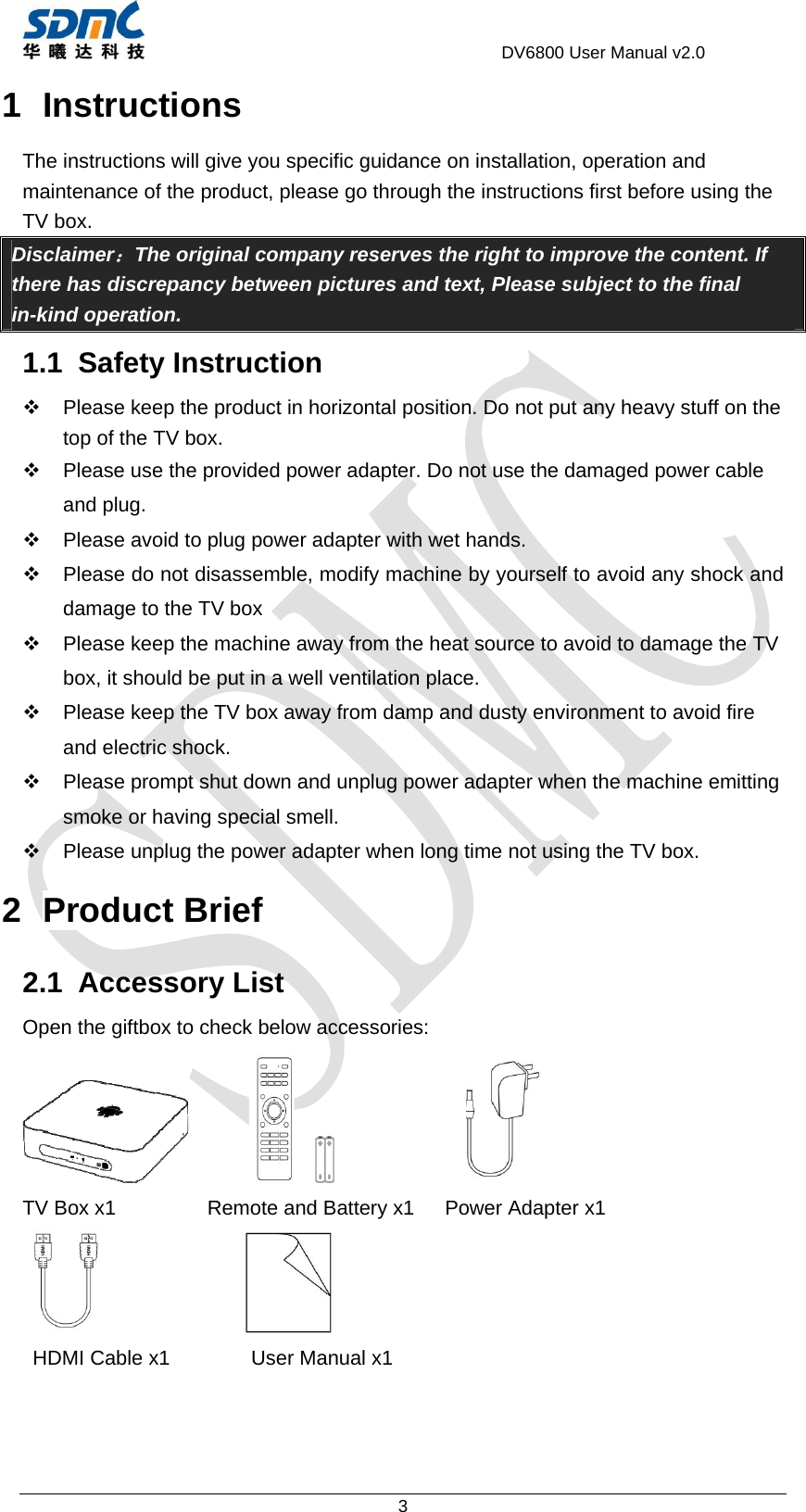                                     DV6800 User Manual v2.0 3 1 Instructions The instructions will give you specific guidance on installation, operation and maintenance of the product, please go through the instructions first before using the TV box. Disclaimer：The original company reserves the right to improve the content. If there has discrepancy between pictures and text, Please subject to the final in-kind operation. 1.1 Safety Instruction   Please keep the product in horizontal position. Do not put any heavy stuff on the top of the TV box.   Please use the provided power adapter. Do not use the damaged power cable and plug.   Please avoid to plug power adapter with wet hands.   Please do not disassemble, modify machine by yourself to avoid any shock and damage to the TV box   Please keep the machine away from the heat source to avoid to damage the TV box, it should be put in a well ventilation place.   Please keep the TV box away from damp and dusty environment to avoid fire and electric shock.   Please prompt shut down and unplug power adapter when the machine emitting smoke or having special smell.   Please unplug the power adapter when long time not using the TV box. 2 Product Brief 2.1 Accessory List Open the giftbox to check below accessories:                          TV Box x1         Remote and Battery x1   Power Adapter x1                 HDMI Cable x1        User Manual x1 