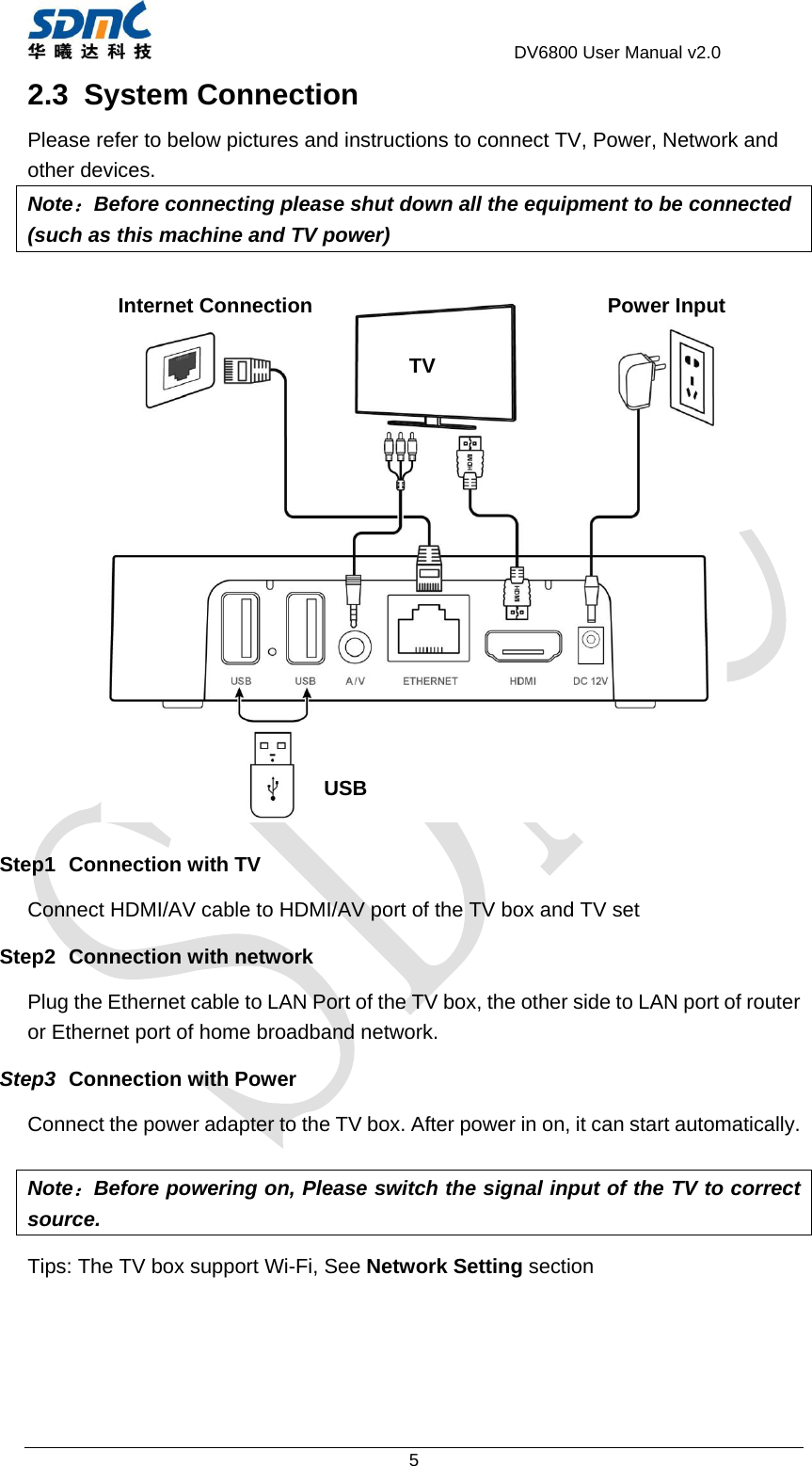                                     DV6800 User Manual v2.0 5 2.3 System Connection Please refer to below pictures and instructions to connect TV, Power, Network and other devices. Note：Before connecting please shut down all the equipment to be connected (such as this machine and TV power)     Step1 Connection with TV Connect HDMI/AV cable to HDMI/AV port of the TV box and TV set Step2 Connection with network Plug the Ethernet cable to LAN Port of the TV box, the other side to LAN port of router or Ethernet port of home broadband network.   Step3  Connection with Power Connect the power adapter to the TV box. After power in on, it can start automatically.  Note：Before powering on, Please switch the signal input of the TV to correct source.  Tips: The TV box support Wi-Fi, See Network Setting section  TVPower Input Internet ConnectionUSB