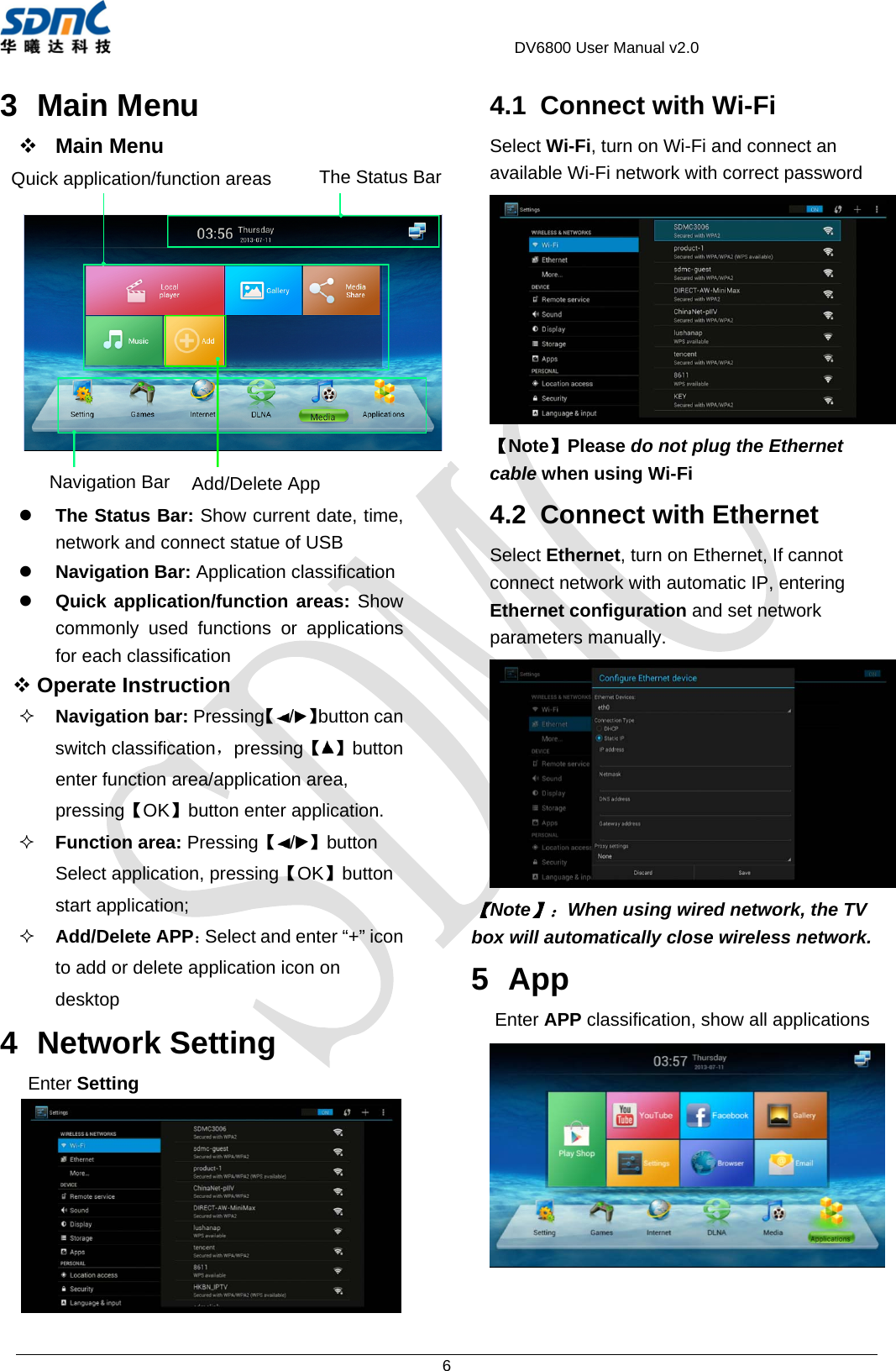                                             DV6800 User Manual v2.0 6 3 Main Menu  Main Menu  z The Status Bar: Show current date, time, network and connect statue of USB z Navigation Bar: Application classification z Quick application/function areas: Show commonly used functions or applications for each classification  Operate Instruction    Navigation bar: Pressing【/】button can switch classification，pressing【】button enter function area/application area, pressing【OK】button enter application.  Function area: Pressing【/】button Select application, pressing【OK】button start application;    Add/Delete APP：Select and enter “+” icon to add or delete application icon on desktop 4 Network Setting Enter Setting  4.1  Connect with Wi-Fi Select Wi-Fi, turn on Wi-Fi and connect an available Wi-Fi network with correct password  【Note】Please do not plug the Ethernet cable when using Wi-Fi 4.2  Connect with Ethernet Select Ethernet, turn on Ethernet, If cannot connect network with automatic IP, entering Ethernet configuration and set network parameters manually.    【Note】：When using wired network, the TV box will automatically close wireless network. 5 App Enter APP classification, show all applications  Navigation Bar Quick application/function areas Add/Delete App The Status Bar