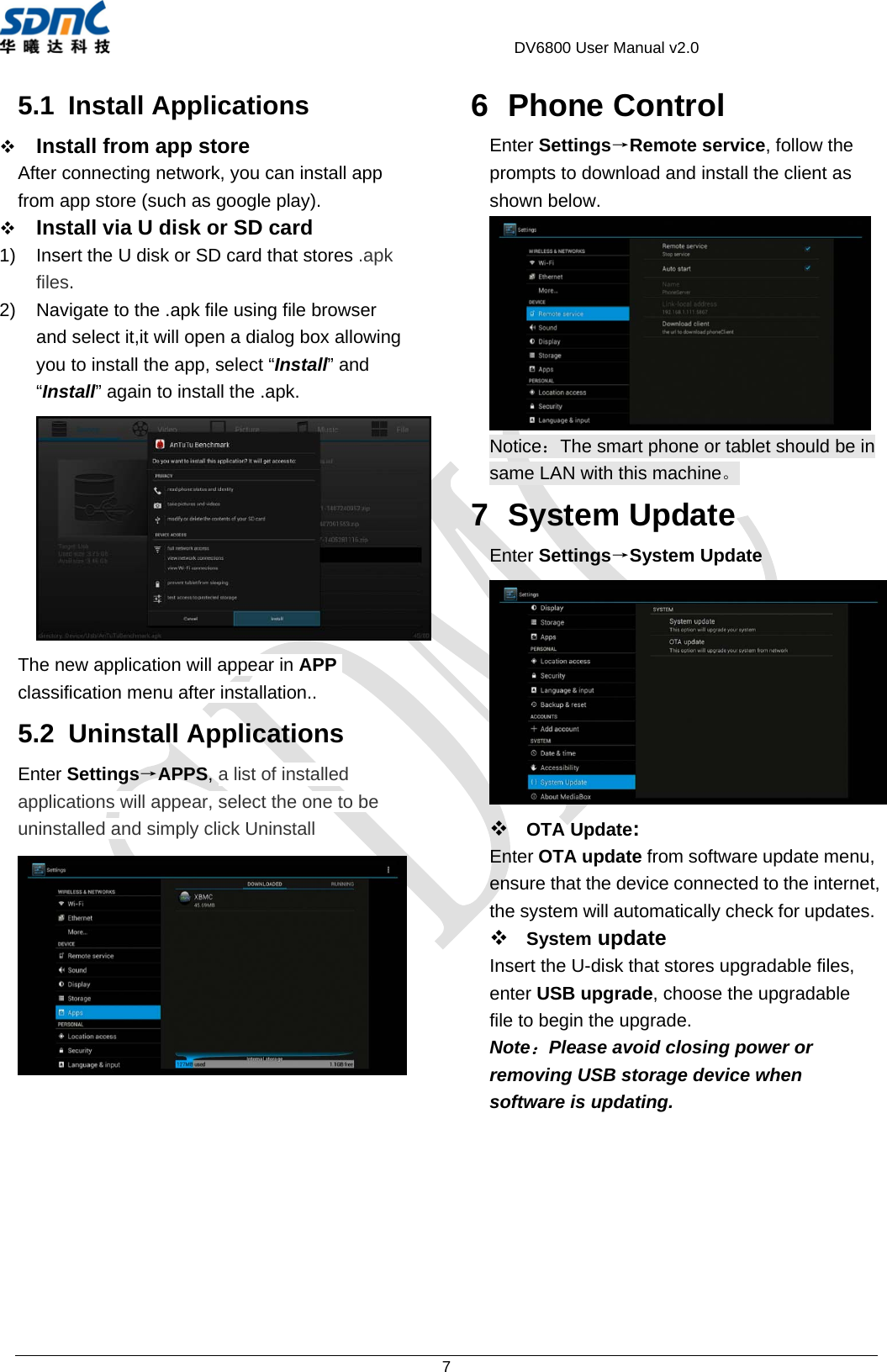                                             DV6800 User Manual v2.0 7 5.1 Install Applications  Install from app store After connecting network, you can install app from app store (such as google play).  Install via U disk or SD card 1)  Insert the U disk or SD card that stores .apk files. 2)  Navigate to the .apk file using file browser and select it,it will open a dialog box allowing you to install the app, select “Install” and “Install” again to install the .apk.  The new application will appear in APP classification menu after installation.. 5.2 Uninstall Applications Enter Settings→APPS, a list of installed applications will appear, select the one to be uninstalled and simply click Uninstall   6 Phone Control Enter Settings→Remote service, follow the prompts to download and install the client as shown below.  Notice：The smart phone or tablet should be in same LAN with this machine。 7 System Update Enter Settings→System Update   OTA Update:  Enter OTA update from software update menu, ensure that the device connected to the internet, the system will automatically check for updates.  System update Insert the U-disk that stores upgradable files, enter USB upgrade, choose the upgradable file to begin the upgrade. Note：Please avoid closing power or removing USB storage device when software is updating.   