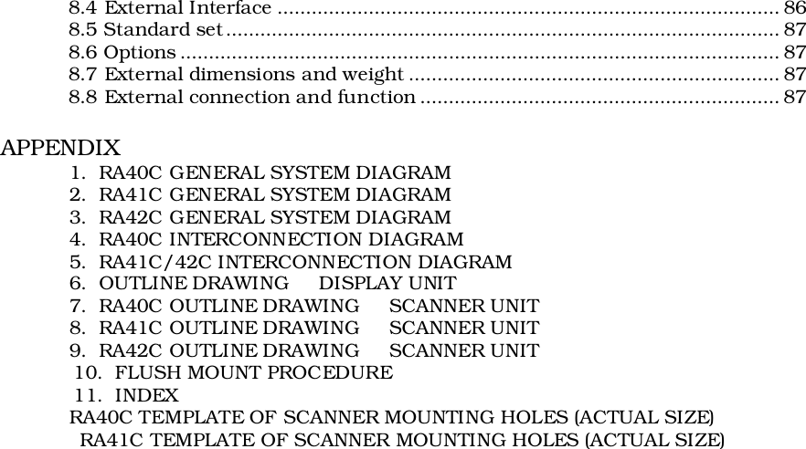 8.4 External Interface ........................................................................................ 868.5 Standard set................................................................................................. 878.6 Options ......................................................................................................... 878.7 External dimensions and weight ................................................................. 878.8 External connection and function ............................................................... 87APPENDIX1.  RA40C GENERAL SYSTEM DIAGRAM2.  RA41C GENERAL SYSTEM DIAGRAM3.  RA42C GENERAL SYSTEM DIAGRAM4.  RA40C INTERCONNECTION DIAGRAM5.  RA41C/42C INTERCONNECTION DIAGRAM6.  OUTLINE DRAWING     DISPLAY UNIT7.  RA40C OUTLINE DRAWING     SCANNER UNIT8.  RA41C OUTLINE DRAWING     SCANNER UNIT9.  RA42C OUTLINE DRAWING     SCANNER UNIT            10.  FLUSH MOUNT PROCEDURE            11.  INDEXRA40C TEMPLATE OF SCANNER MOUNTING HOLES (ACTUAL SIZE)             RA41C TEMPLATE OF SCANNER MOUNTING HOLES (ACTUAL SIZE)