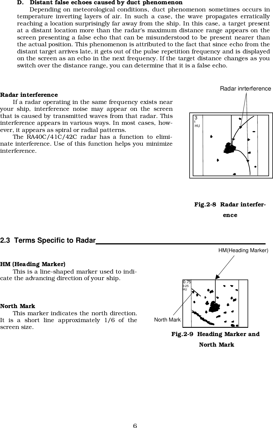 6D.   Distant false echoes caused by duct phenomenonDepending on meteorological conditions, duct phenomenon sometimes occurs intemperature inverting layers of air. In such a case, the wave propagates erraticallyreaching a location surprisingly far away from the ship. In this case, a target presentat a distant location more than the radar&apos;s maximum distance range appears on thescreen presenting a false echo that can be misunderstood to be present nearer thanthe actual position. This phenomenon is attributed to the fact that since echo from thedistant target arrives late, it gets out of the pulse repetition frequency and is displayedon the screen as an echo in the next frequency. If the target distance changes as youswitch over the distance range, you can determine that it is a false echo.Radar interferenceIf a radar operating in the same frequency exists nearyour ship, interference noise may appear on the screenthat is caused by transmitted waves from that radar. Thisinterference appears in various ways. In most cases, how-ever, it appears as spiral or radial patterns.The RA40C/41C/42C radar has a function to elimi-nate interference. Use of this function helps you minimizeinterference.2.3  Terms Specific to Radar                                                                                  HM (Heading Marker)This is a line-shaped marker used to indi-cate the advancing direction of your ship.North MarkThis marker indicates the north direction.It is a short line approximately 1/6 of thescreen size. 3 1  HU Radar inrterference Fig.2-8  Radar interfer-ence 0.75 0.25 HU HM(Heading Marker) North Mark Fig.2-9  Heading Marker and North Mark