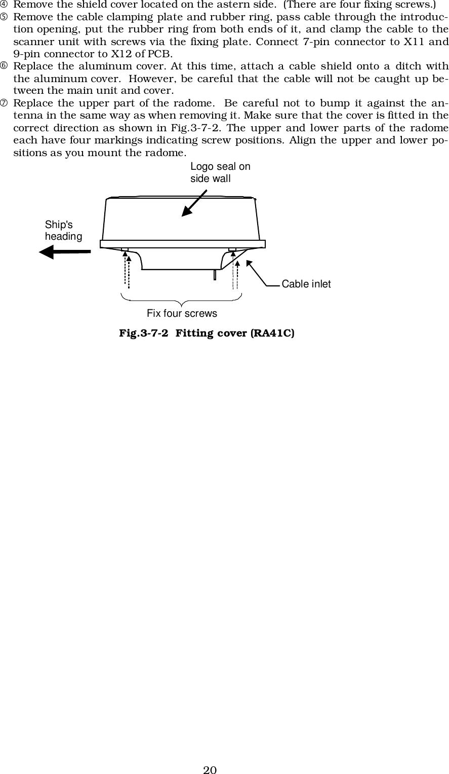 20$Remove the shield cover located on the astern side.  (There are four fixing screws.)%Remove the cable clamping plate and rubber ring, pass cable through the introduc-tion opening, put the rubber ring from both ends of it, and clamp the cable to thescanner unit with screws via the fixing plate. Connect 7-pin connector to X11 and9-pin connector to X12 of PCB.&amp;Replace the aluminum cover. At this time, attach a cable shield onto a ditch withthe aluminum cover.  However, be careful that the cable will not be caught up be-tween the main unit and cover.&apos;Replace the upper part of the radome.  Be careful not to bump it against the an-tenna in the same way as when removing it. Make sure that the cover is fitted in thecorrect direction as shown in Fig.3-7-2. The upper and lower parts of the radomeeach have four markings indicating screw positions. Align the upper and lower po-sitions as you mount the radome. Ship&apos;s heading Logo seal on side wall Fix four screws Cable inlet Fig.3-7-2  Fitting cover (RA41C)