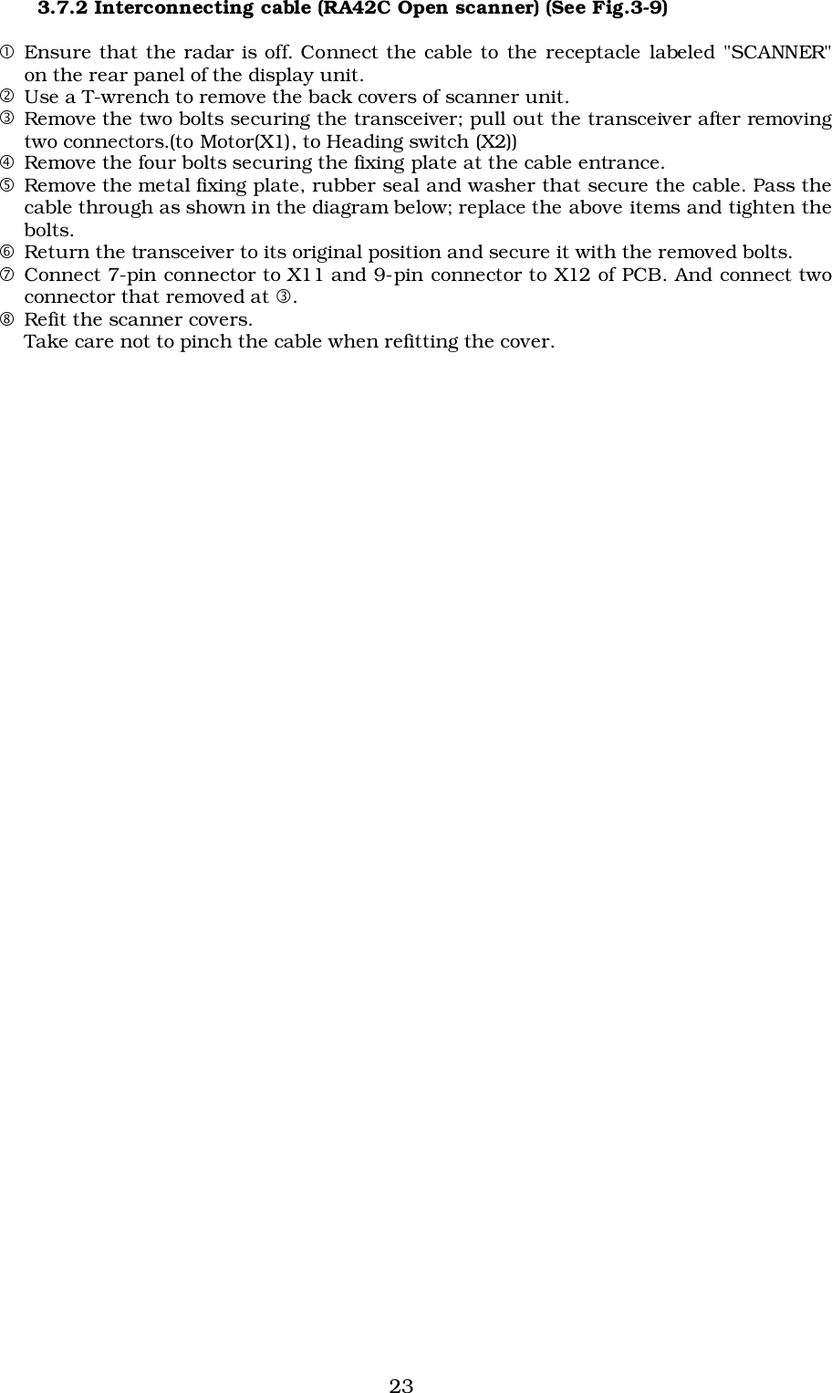 233.7.2 Interconnecting cable (RA42C Open scanner) (See Fig.3-9)!Ensure that the radar is off. Connect the cable to the receptacle labeled &quot;SCANNER&quot;on the rear panel of the display unit.&quot;Use a T-wrench to remove the back covers of scanner unit.#Remove the two bolts securing the transceiver; pull out the transceiver after removingtwo connectors.(to Motor(X1), to Heading switch (X2))$Remove the four bolts securing the fixing plate at the cable entrance.%Remove the metal fixing plate, rubber seal and washer that secure the cable. Pass thecable through as shown in the diagram below; replace the above items and tighten thebolts.&amp;Return the transceiver to its original position and secure it with the removed bolts.&apos;Connect 7-pin connector to X11 and 9-pin connector to X12 of PCB. And connect twoconnector that removed at #.(Refit the scanner covers.Take care not to pinch the cable when refitting the cover.