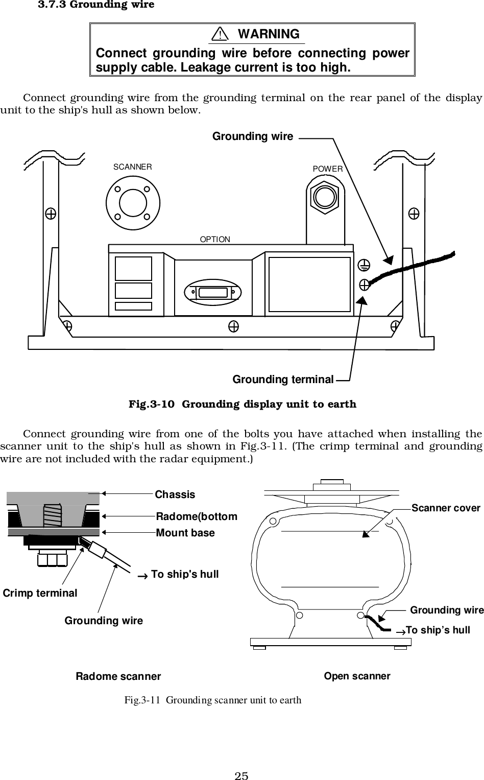 253.7.3 Grounding wireConnect grounding wire before connecting powersupply cable. Leakage current is too high.Connect grounding wire from the grounding terminal on the rear panel of the displayunit to the ship&apos;s hull as shown below.Connect grounding wire from one of the bolts you have attached when installing thescanner unit to the ship&apos;s hull as shown in Fig.3-11. (The crimp terminal and groundingwire are not included with the radar equipment.)  SCANNER  POWER  OPTION Grounding terminal Grounding wire Fig.3-10  Grounding display unit to earth Mount base Radome(bottomChassis →→→→ To ship&apos;s hull Crimp terminal Grounding wire Radome scanner   Grounding wire →→→→To ship’s hull Scanner cover Open scanner !WARNINGFig.3-11  Grounding scanner unit to earth