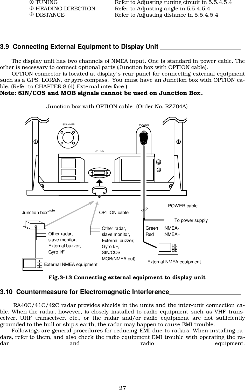 27! TUNING Refer to Adjusting tuning circuit in 5.5.4.5.4&quot; HEADING DIRECTION Refer to Adjusting angle in 5.5.4.5.4# DISTANCE Refer to Adjusting distance in 5.5.4.5.43.9  Connecting External Equipment to Display Unit                                            The display unit has two channels of NMEA input. One is standard in power cable. Theother is necessary to connect optional parts (Junction box with OPTION cable).OPTION connector is located at display’s rear panel for connecting external equipmentsuch as a GPS, LORAN, or gyro compass.  You must have an Junction box with OPTION ca-ble. (Refer to CHAPTER 8 (4) External interface.)Note: SIN/COS and MOB signals cannot be used on Junction Box.Junction box with OPTION cable (Order No. RZ704A)3.10  Countermeasure for Electromagnetic Interference                     RA40C/41C/42C radar provides shields in the units and the inter-unit connection ca-ble. When the radar, however, is closely installed to radio equipment such as VHF trans-ceiver, UHF transceiver, etc., or the radar and/or radio equipment are not sufficientlygrounded to the hull or ship&apos;s earth, the radar may happen to cause EMI trouble.Followings are general procedures for reducing EMI due to radars. When installing ra-dars, refer to them, and also check the radio equipment EMI trouble with operating the ra-dar and radio equipment.SCANNER  POWER OPTIONOPTION cableJunction box*notePOWER cableExternal NMEA equipmentExternal NMEA equipmentGreen :NMEA-Red :NMEA+To power supplyOther radar,slave monitor,External buzzer,Gyro I/FOther radar,slave monitor,External buzzer,Gyro I/F,SIN/COS.MOB(NMEA out)Fig.3-13 Connecting external equipment to display unit