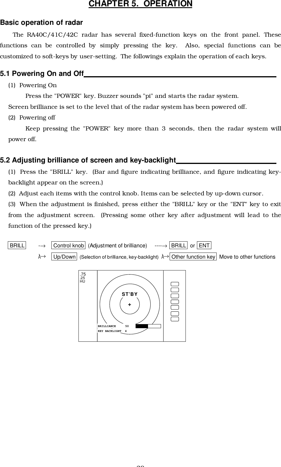 29CHAPTER 5.  OPERATIONBasic operation of radarThe RA40C/41C/42C radar has several fixed-function keys on the front panel. Thesefunctions can be controlled by simply pressing the key.  Also, special functions can becustomized to soft-keys by user-setting.  The followings explain the operation of each keys.5.1 Powering On and Off                                                                                            (1)  Powering OnPress the &quot;POWER&quot; key. Buzzer sounds &quot;pi&quot; and starts the radar system.Screen brilliance is set to the level that of the radar system has been powered off.(2)  Powering offKeep pressing the &quot;POWER&quot; key more than 3 seconds, then the radar system willpower off.5.2 Adjusting brilliance of screen and key-backlight                                                (1)  Press the &quot;BRILL&quot; key.  (Bar and figure indicating brilliance, and figure indicating key-backlight appear on the screen.)(2)  Adjust each items with the control knob. Items can be selected by up-down cursor.(3)  When the adjustment is finished, press either the &quot;BRILL&quot; key or the &quot;ENT&quot; key to exitfrom the adjustment screen.  (Pressing some other key after adjustment will lead to thefunction of the pressed key.)      BRILL -→Control knob  (Adjustment of brilliance)     ----→ BRILL  or  ENT→Up/Down  (Selection of brilliance, key-backlight)   →Other function key  Move to other functions.75.25HUBRILLIANCE  50ST’BY+KEY BACKLIGHT  4