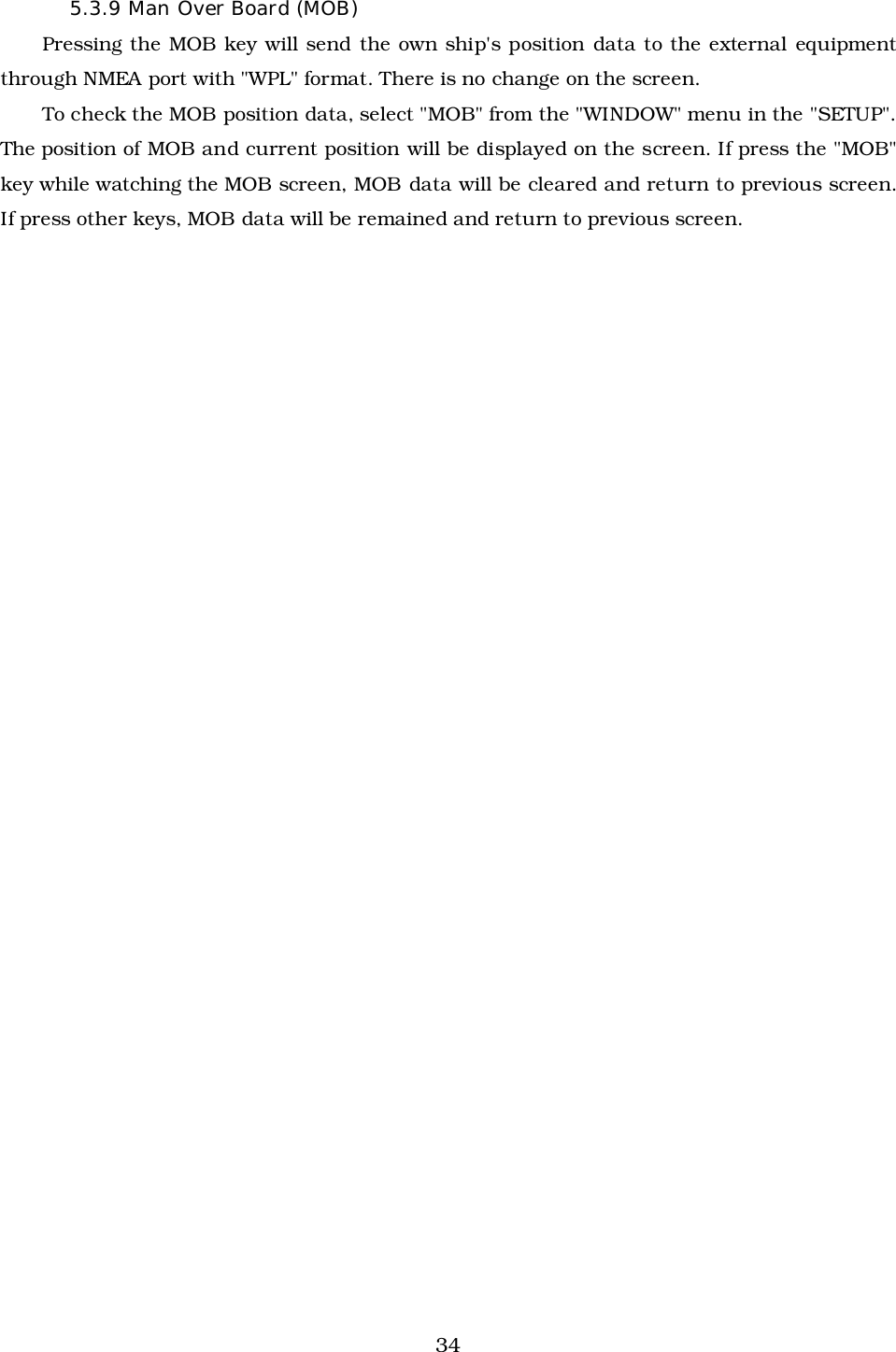 345.3.9 Man Over Board (MOB)Pressing the MOB key will send the own ship&apos;s position data to the external equipmentthrough NMEA port with &quot;WPL&quot; format. There is no change on the screen.To check the MOB position data, select &quot;MOB&quot; from the &quot;WINDOW&quot; menu in the &quot;SETUP&quot;.The position of MOB and current position will be displayed on the screen. If press the &quot;MOB&quot;key while watching the MOB screen, MOB data will be cleared and return to previous screen.If press other keys, MOB data will be remained and return to previous screen.