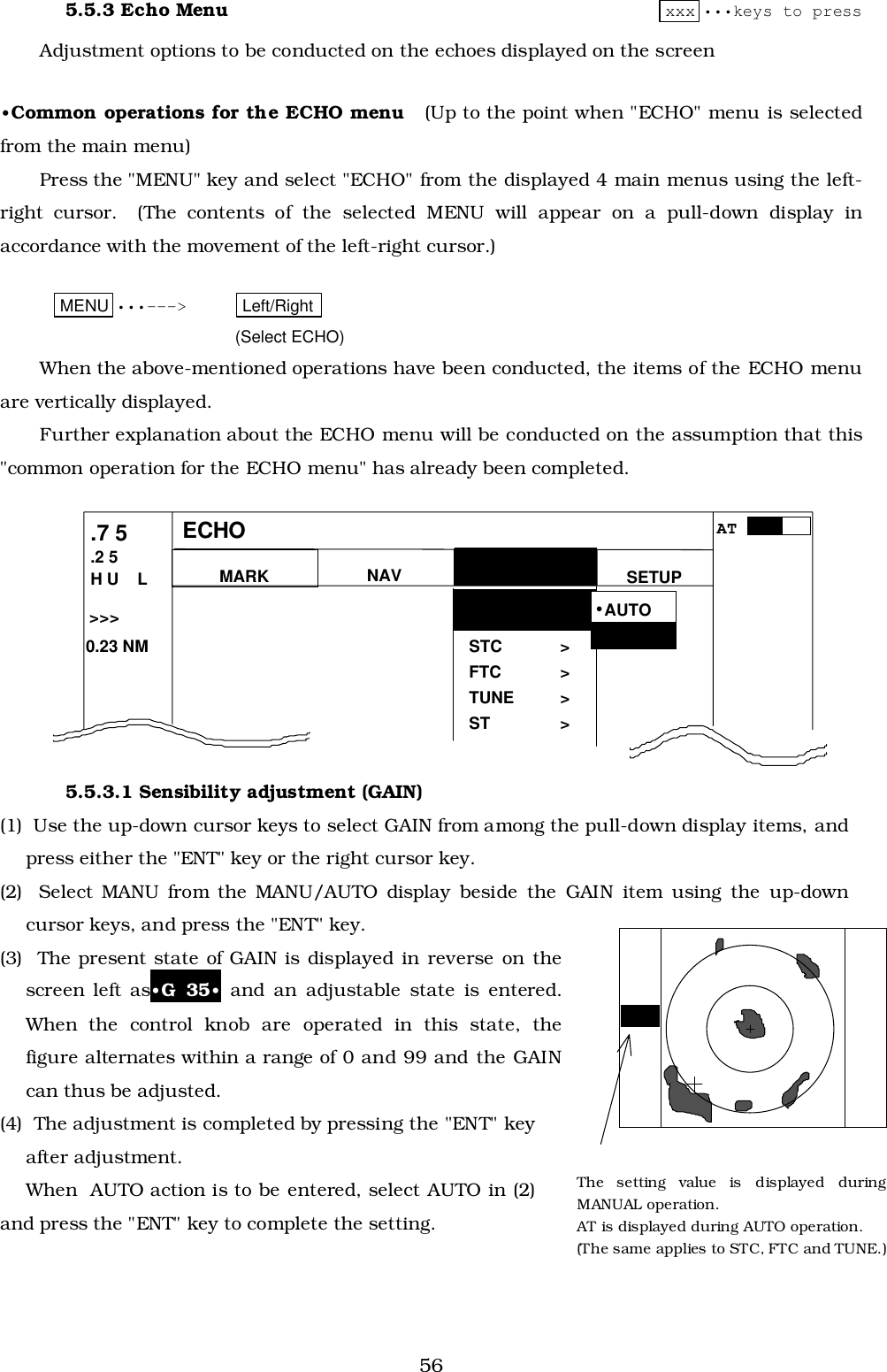 565.5.3 Echo Menu xxx •••keys to pressAdjustment options to be conducted on the echoes displayed on the screen•Common operations for the ECHO menu   (Up to the point when &quot;ECHO&quot; menu is selectedfrom the main menu)Press the &quot;MENU&quot; key and select &quot;ECHO&quot; from the displayed 4 main menus using the left-right cursor.  (The contents of the selected MENU will appear on a pull-down display inaccordance with the movement of the left-right cursor.)MENU •••---&gt; Left/Right (Select ECHO)When the above-mentioned operations have been conducted, the items of the ECHO menuare vertically displayed.Further explanation about the ECHO menu will be conducted on the assumption that this&quot;common operation for the ECHO menu&quot; has already been completed.5.5.3.1 Sensibility adjustment (GAIN)(1)  Use the up-down cursor keys to select GAIN from among the pull-down display items, andpress either the &quot;ENT&quot; key or the right cursor key.(2)  Select MANU from the MANU/AUTO display beside the GAIN item using the up-downcursor keys, and press the &quot;ENT&quot; key.(3)  The present state of GAIN is displayed in reverse on thescreen left as•G 35• and an adjustable state is entered.When the control knob are operated in this state, thefigure alternates within a range of 0 and 99 and the GAINcan thus be adjusted.(4)  The adjustment is completed by pressing the &quot;ENT&quot; keyafter adjustment.When  AUTO action is to be entered, select AUTO in (2)and press the &quot;ENT&quot; key to complete the setting.G  56The setting value is displayed duringMANUAL operation.AT is displayed during AUTO operation.(The same applies to STC, FTC and TUNE.)MARK.7 5.2 5H U    L NAV ECHOSETUPECHO&gt;&gt;&gt; 0.23 NMGAIN &gt;STC &gt;FTC &gt;TUNE &gt;ST &gt;•MANU•AUTOAT