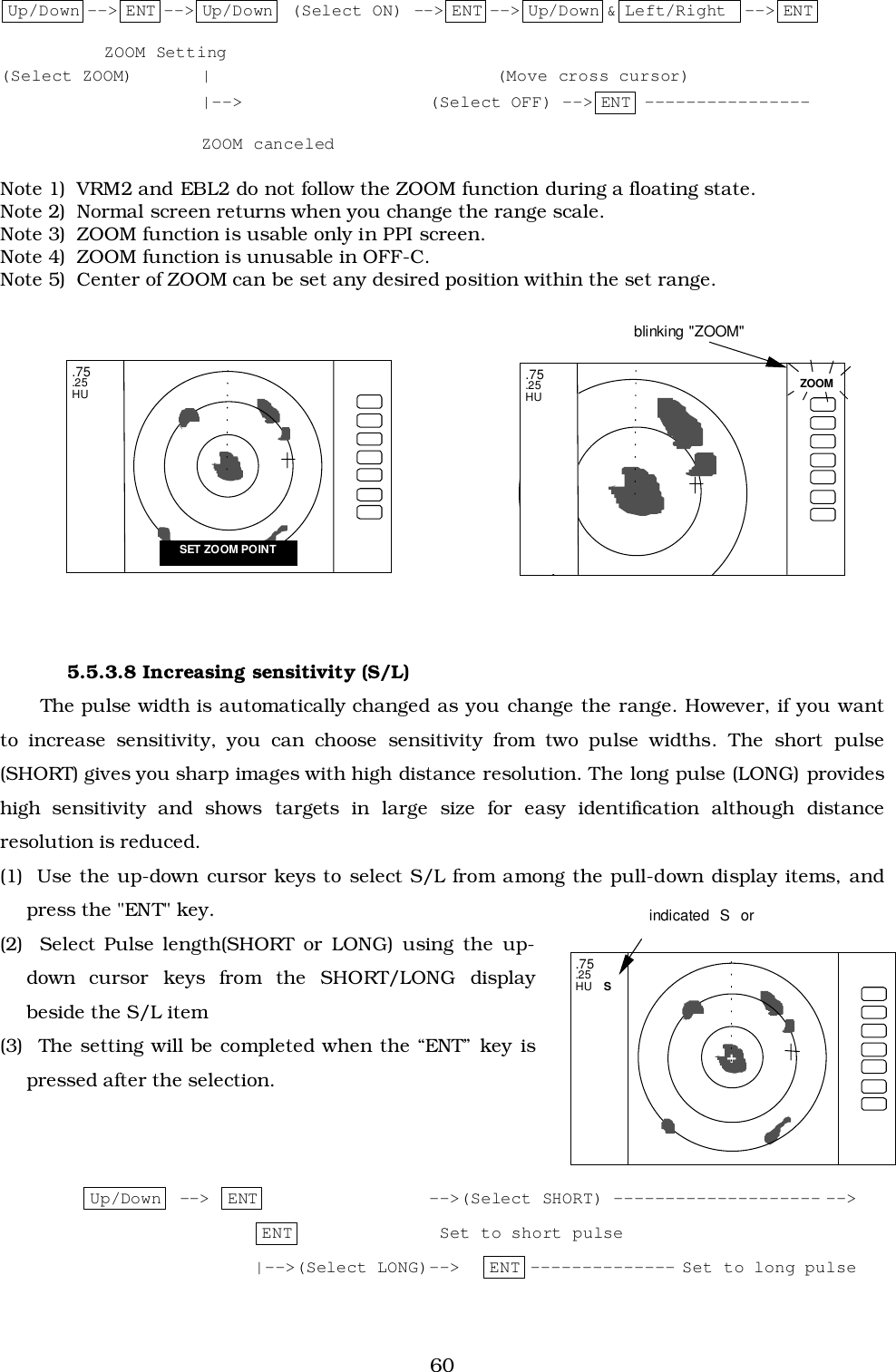 60Up/Down --&gt; ENT --&gt; Up/Down  (Select ON) --&gt; ENT --&gt; Up/Down &amp; Left/Right  --&gt; ENT ZOOM Setting(Select ZOOM)    | (Move cross cursor)|--&gt; (Select OFF) --&gt; ENT ----------------ZOOM canceledNote 1)  VRM2 and EBL2 do not follow the ZOOM function during a floating state.Note 2)  Normal screen returns when you change the range scale.Note 3)  ZOOM function is usable only in PPI screen.Note 4)  ZOOM function is unusable in OFF-C.Note 5)  Center of ZOOM can be set any desired position within the set range.5.5.3.8 Increasing sensitivity (S/L)The pulse width is automatically changed as you change the range. However, if you wantto increase sensitivity, you can choose sensitivity from two pulse widths. The short pulse(SHORT) gives you sharp images with high distance resolution. The long pulse (LONG) provideshigh sensitivity and shows targets in large size for easy identification although distanceresolution is reduced.(1)  Use the up-down cursor keys to select S/L from among the pull-down display items, andpress the &quot;ENT&quot; key.(2)  Select Pulse length(SHORT or LONG) using the up-down cursor keys from the SHORT/LONG displaybeside the S/L item(3)  The setting will be completed when the “ENT” key ispressed after the selection.         Up/Down  --&gt;  ENT --&gt;(Select SHORT) -------------------- --&gt;ENT    Set to short pulse|--&gt;(Select LONG)--&gt; ENT -------------- Set to long pulse.75.25HUSET ZOOM POINT.75.25HU    S.75.25HU+indicated S orZOOMblinking &quot;ZOOM&quot;