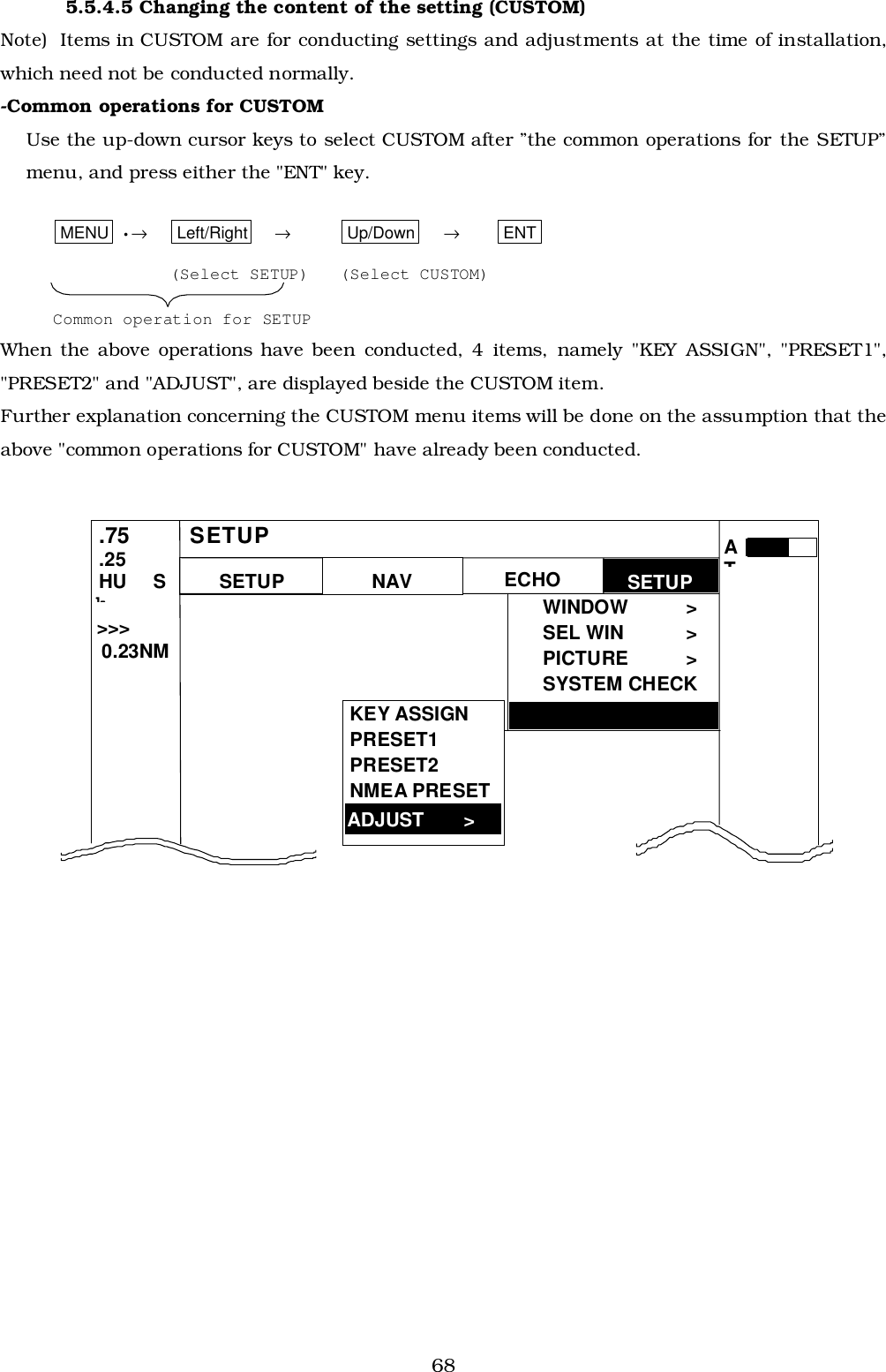 685.5.4.5 Changing the content of the setting (CUSTOM)Note)  Items in CUSTOM are for conducting settings and adjustments at the time of installation,which need not be conducted normally.-Common operations for CUSTOMUse the up-down cursor keys to select CUSTOM after ”the common operations for the SETUP”menu, and press either the &quot;ENT&quot; key.MENU  •→Left/Right →Up/Down →ENT(Select SETUP) (Select CUSTOM)Common operation for SETUPWhen the above operations have been conducted, 4 items, namely &quot;KEY ASSIGN&quot;, &quot;PRESET1&quot;,&quot;PRESET2&quot; and &quot;ADJUST&quot;, are displayed beside the CUSTOM item.Further explanation concerning the CUSTOM menu items will be done on the assumption that theabove &quot;common operations for CUSTOM&quot; have already been conducted. CUSTOM &gt; SETUP WINDOW &gt; SEL WIN  &gt; PICTURE &gt; SYSTEM CHECK  .75 .25 HU  SkNAV ECHO SETUP SETUP &gt;&gt;&gt;  0.23NM ATKEY ASSIGN PRESET1 PRESET2 NMEA PRESET ADJUST    &gt; 