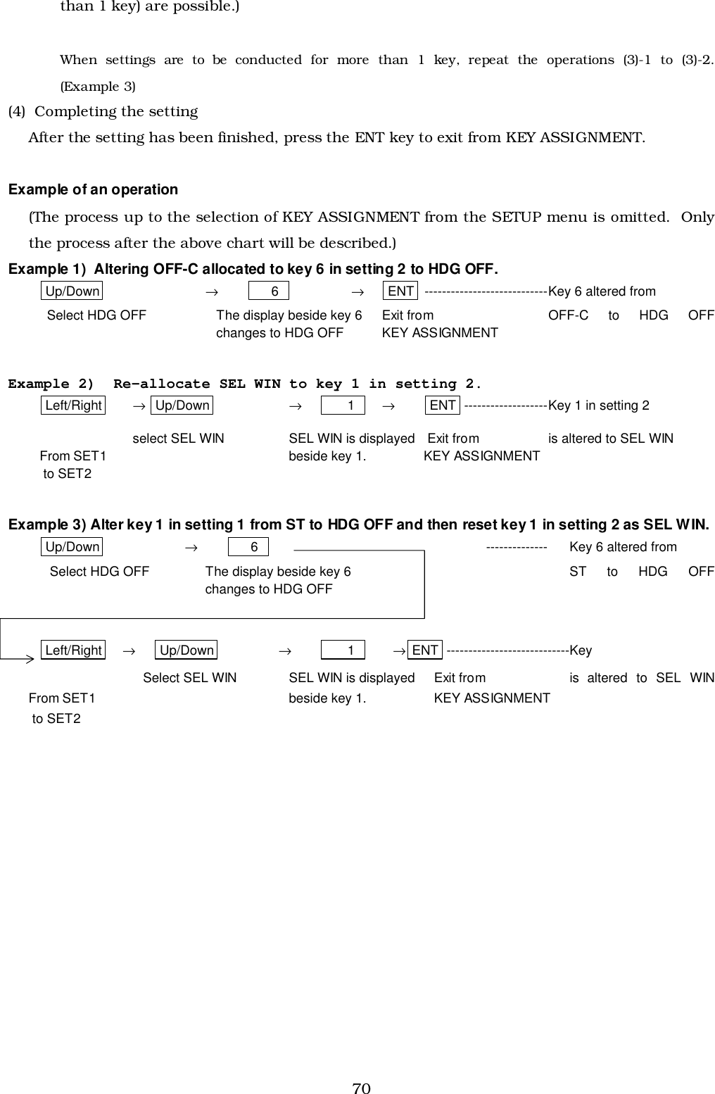 70than 1 key) are possible.)When settings are to be conducted for more than 1 key, repeat the operations (3)-1 to (3)-2.(Example 3)(4)  Completing the settingAfter the setting has been finished, press the ENT key to exit from KEY ASSIGNMENT.Example of an operation(The process up to the selection of KEY ASSIGNMENT from the SETUP menu is omitted.  Onlythe process after the above chart will be described.)Example 1)  Altering OFF-C allocated to key 6 in setting 2 to HDG OFF.Up/Down →     6   →ENT ----------------------------Key 6 altered from  Select HDG OFF The display beside key 6 Exit from  OFF-C  to  HDG  OFFchanges to HDG OFF KEY ASSIGNMENTExample 2)  Re-allocate SEL WIN to key 1 in setting 2.Left/Right → Up/Down →      1   →ENT -------------------Key 1 in setting 2select SEL WIN SEL WIN is displayed  Exit from is altered to SEL WINFrom SET1  beside key 1. KEY ASSIGNMENT to SET2Example 3) Alter key 1 in setting 1 from ST to HDG OFF and then reset key 1 in setting 2 as SEL WIN.Up/Down →     6   -------------- Key 6 altered fromSelect HDG OFF The display beside key 6 ST  to  HDG  OFFchanges to HDG OFFLeft/Right →Up/Down →      1   →ENT ----------------------------KeySelect SEL WIN SEL WIN is displayed Exit from is  altered  to  SEL  WINFrom SET1  beside key 1. KEY ASSIGNMENT to SET2