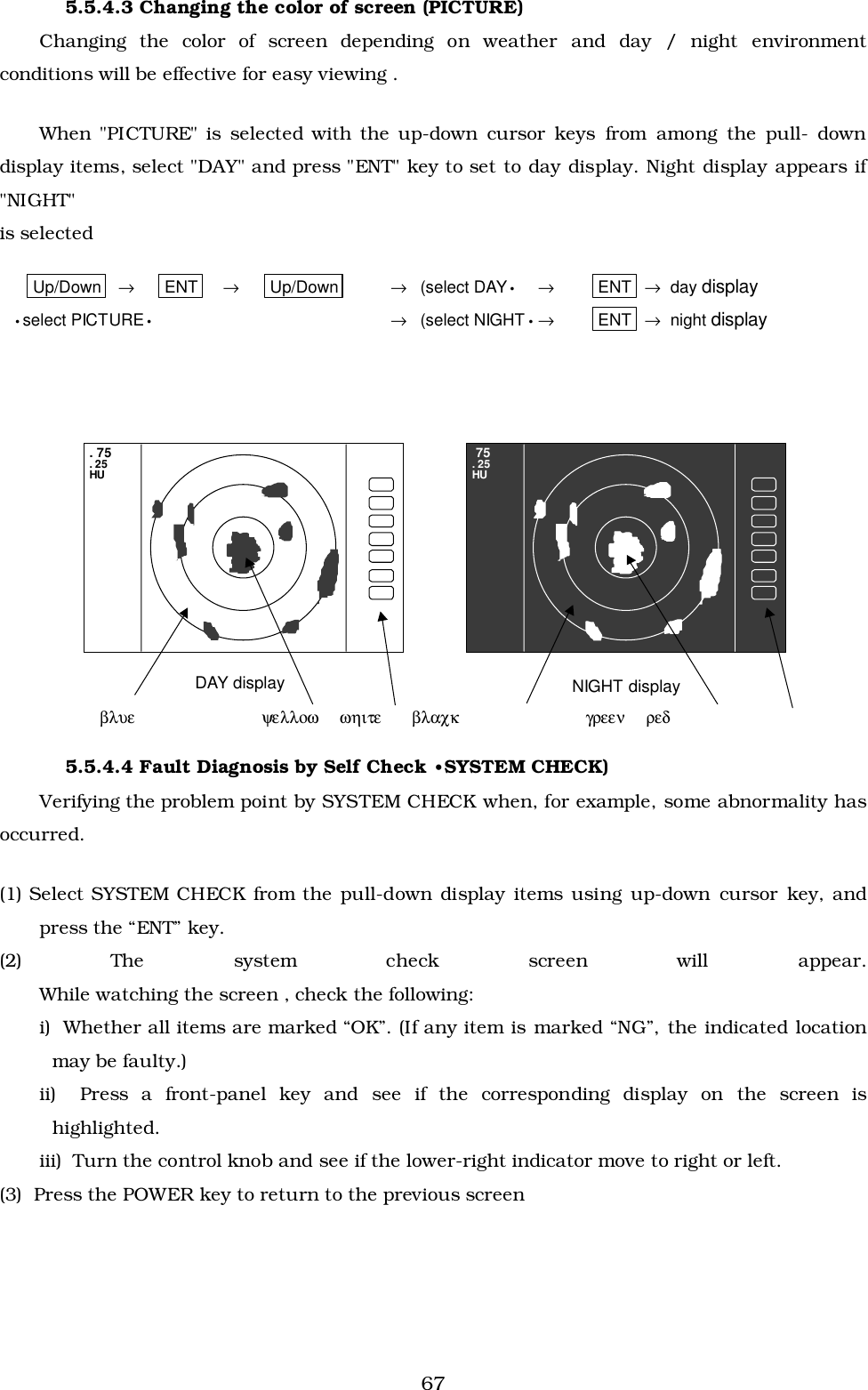 675.5.4.3 Changing the color of screen (PICTURE)Changing the color of screen depending on weather and day / night environmentconditions will be effective for easy viewing .When &quot;PICTURE&quot; is selected with the up-down cursor keys from among the pull- downdisplay items, select &quot;DAY&quot; and press &quot;ENT&quot; key to set to day display. Night display appears if&quot;NIGHT&quot;is selectedUp/Down →ENT →Up/Down →(select DAY•→ENT  →  day display•select PICTURE•→(select NIGHT•→ENT  →  night display     βλυε       ψελλοω     ωηιτε     βλαχκ         γρεεν     ρεδ5.5.4.4 Fault Diagnosis by Self Check •SYSTEM CHECK)Verifying the problem point by SYSTEM CHECK when, for example, some abnormality hasoccurred.(1) Select SYSTEM CHECK from the pull-down display items using up-down cursor key, andpress the “ENT” key.(2) The system check screen will appear.While watching the screen , check the following:i)  Whether all items are marked “OK”. (If any item is marked “NG”, the indicated locationmay be faulty.)ii)  Press a front-panel key and see if the corresponding display on the screen ishighlighted.iii)  Turn the control knob and see if the lower-right indicator move to right or left.(3)  Press the POWER key to return to the previous screenDAY display NIGHT display 75. 25HU. 75. 25HU