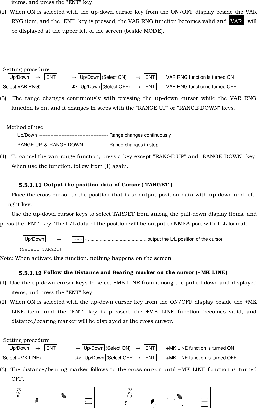 51items, and press the &quot;ENT&quot; key.(2)  When ON is selected with the up-down cursor key from the ON/OFF display beside the VARRNG item, and the &quot;ENT&quot; key is pressed, the VAR RNG function becomes valid and  VAR   willbe displayed at the upper left of the screen (beside MODE).  Setting procedureUp/Down    →    ENT → Up/Down (Select ON) →   ENT VAR RNG function is turned ON (Select VAR RNG) µ&gt;  Up/Down (Select OFF) →   ENT VAR RNG function is turned OFF(3)  The range changes continuously with pressing the up-down cursor while the VAR RNGfunction is on, and it changes in steps with the &quot;RANGE UP&quot; or &quot;RANGE DOWN&quot; keys.    Method of useUp/Down ------------------------------------------- Range changes continuouslyRANGE UP &amp; RANGE DOWN -------------- Range changes in step(4) To cancel the vari-range function, press a key except &quot;RANGE UP&quot; and &quot;RANGE DOWN&quot; key.When use the function, follow from (1) again.5.5.1.11 Output the position data of Cursor ( TARGET )Place the cross cursor to the position that is to output position data with up-down and left-right key.Use the up-down cursor keys to select TARGET from among the pull-down display items, andpress the &quot;ENT&quot; key. The L/L data of the position will be output to NMEA port with TLL format.Up/Down →••• •............................................ output the L/L position of the cursor(Select TARGET)Note: When activate this function, nothing happens on the screen.5.5.1.12 Follow the Distance and Bearing marker on the cursor (+MK LINE)(1)  Use the up-down cursor keys to select +MK LINE from among the pulled down and displayeditems, and press the &quot;ENT&quot; key.(2)  When ON is selected with the up-down cursor key from the ON/OFF display beside the +MKLINE item, and the &quot;ENT&quot; key is pressed, the +MK LINE function becomes valid, anddistance/bearing marker will be displayed at the cross cursor.  Setting procedureUp/Down    →    ENT → Up/Down (Select ON) →   ENT +MK LINE function is turned ON (Select +MK LINE) µ&gt;  Up/Down (Select OFF) →   ENT +MK LINE function is turned OFF(3)  The distance/bearing marker follows to the cross cursor until +MK LINE function is turnedOFF..75.25HU.75.25HU