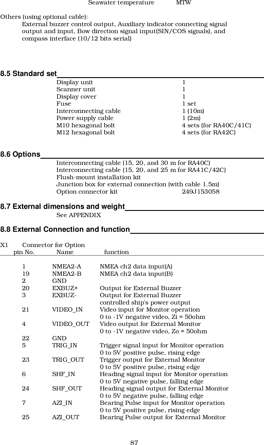 87Seawater temperature MTWOthers (using optional cable):External buzzer control output, Auxiliary indicator connecting signaloutput and input, Bow direction signal input(SIN/COS signals), andcompass interface (10/12 bits serial)8.5 Standard set                                                                                                  Display unit 1Scanner unit 1Display cover 1Fuse 1 setInterconnecting cable 1 (10m)Power supply cable 1 (2m)M10 hexagonal bolt 4 sets (for RA40C/41C)M12 hexagonal bolt 4 sets (for RA42C)8.6 Options                                                                                                         Interconnecting cable (15, 20, and 30 m for RA40C)Interconnecting cable (15, 20, and 25 m for RA41C/42C)Flush-mount installation kitJunction box for external connection (with cable 1.5m)Option connector kit 249J1530588.7 External dimensions and weight                                                                  See APPENDIX8.8 External Connection and function                                                               X1 Connector for Option        pin No.            Name                 function                                                                          1 NMEA2-A NMEA ch2 data input(A)19 NMEA2-B NMEA ch2 data input(B)2GND20 EXBUZ+ Output for External Buzzer3 EXBUZ- Output for External Buzzercontrolled ship&apos;s power output21 VIDEO_IN Video input for Monitor operation0 to -1V negative video, Zi = 50ohm4 VIDEO_OUT Video output for External Monitor0 to -1V negative video, Zo = 50ohm22 GND5 TRIG_IN Trigger signal input for Monitor operation0 to 5V positive pulse, rising edge23 TRIG_OUT Trigger output for External Monitor0 to 5V positive pulse, rising edge6 SHF_IN Heading signal input for Monitor operation0 to 5V negative pulse, falling edge24 SHF_OUT Heading signal output for External Monitor0 to 5V negative pulse, falling edge7 AZI_IN Bearing Pulse input for Monitor operation0 to 5V positive pulse, rising edge25 AZI_OUT Bearing Pulse output for External Monitor