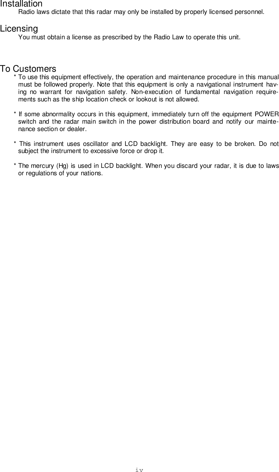 ivInstallationRadio laws dictate that this radar may only be installed by properly licensed personnel.LicensingYou must obtain a license as prescribed by the Radio Law to operate this unit.To Customers* To use this equipment effectively, the operation and maintenance procedure in this manualmust be followed properly. Note that this equipment is only a navigational instrument hav-ing no warrant for navigation safety. Non-execution of fundamental navigation require-ments such as the ship location check or lookout is not allowed.* If some abnormality occurs in this equipment, immediately turn off the equipment POWERswitch and the radar main switch in the power distribution board and notify our mainte-nance section or dealer.* This instrument uses oscillator and LCD backlight. They are easy to be broken. Do notsubject the instrument to excessive force or drop it.* The mercury (Hg) is used in LCD backlight. When you discard your radar, it is due to lawsor regulations of your nations.