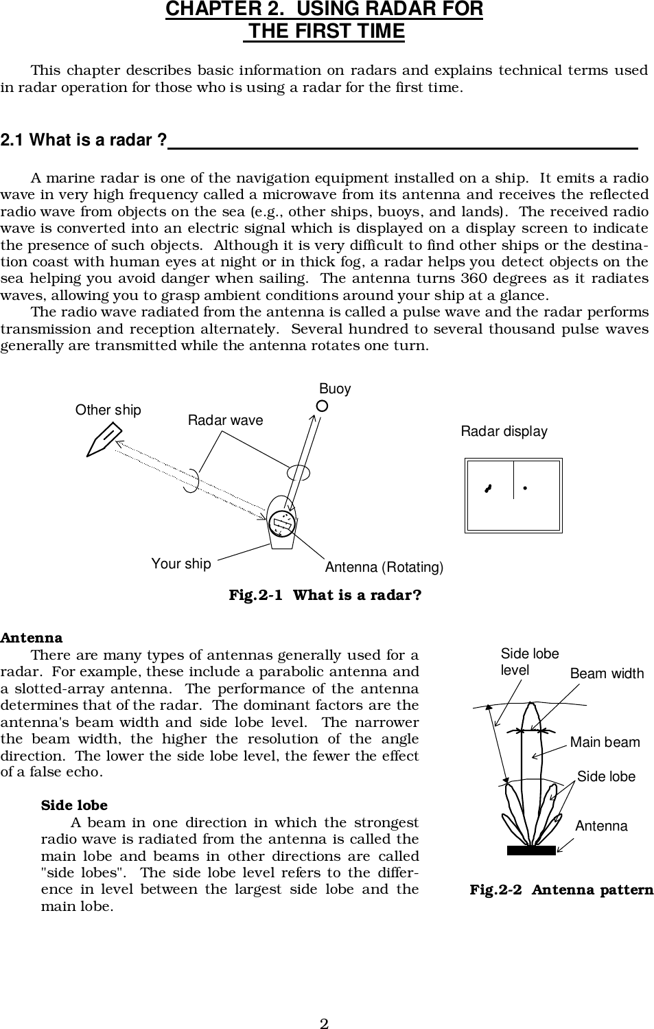 2CHAPTER 2.  USING RADAR FOR THE FIRST TIMEThis chapter describes basic information on radars and explains technical terms usedin radar operation for those who is using a radar for the first time.2.1 What is a radar ?                                                                                               A marine radar is one of the navigation equipment installed on a ship.  It emits a radiowave in very high frequency called a microwave from its antenna and receives the reflectedradio wave from objects on the sea (e.g., other ships, buoys, and lands).  The received radiowave is converted into an electric signal which is displayed on a display screen to indicatethe presence of such objects.  Although it is very difficult to find other ships or the destina-tion coast with human eyes at night or in thick fog, a radar helps you detect objects on thesea helping you avoid danger when sailing.  The antenna turns 360 degrees as it radiateswaves, allowing you to grasp ambient conditions around your ship at a glance.The radio wave radiated from the antenna is called a pulse wave and the radar performstransmission and reception alternately.  Several hundred to several thousand pulse wavesgenerally are transmitted while the antenna rotates one turn.AntennaThere are many types of antennas generally used for aradar.  For example, these include a parabolic antenna anda slotted-array antenna.  The performance of the antennadetermines that of the radar.  The dominant factors are theantenna&apos;s beam width and side lobe level.  The narrowerthe beam width, the higher the resolution of the angledirection.  The lower the side lobe level, the fewer the effectof a false echo.Side lobeA beam in one direction in which the strongestradio wave is radiated from the antenna is called themain lobe and beams in other directions are called&quot;side lobes&quot;.  The side lobe level refers to the differ-ence in level between the largest side lobe and themain lobe. Buoy Other ship  Radar wave Your ship  Antenna (Rotating) Radar display Fig.2-1  What is a radar? Beam width Side lobe level Main beam Side lobe Antenna Fig.2-2  Antenna pattern