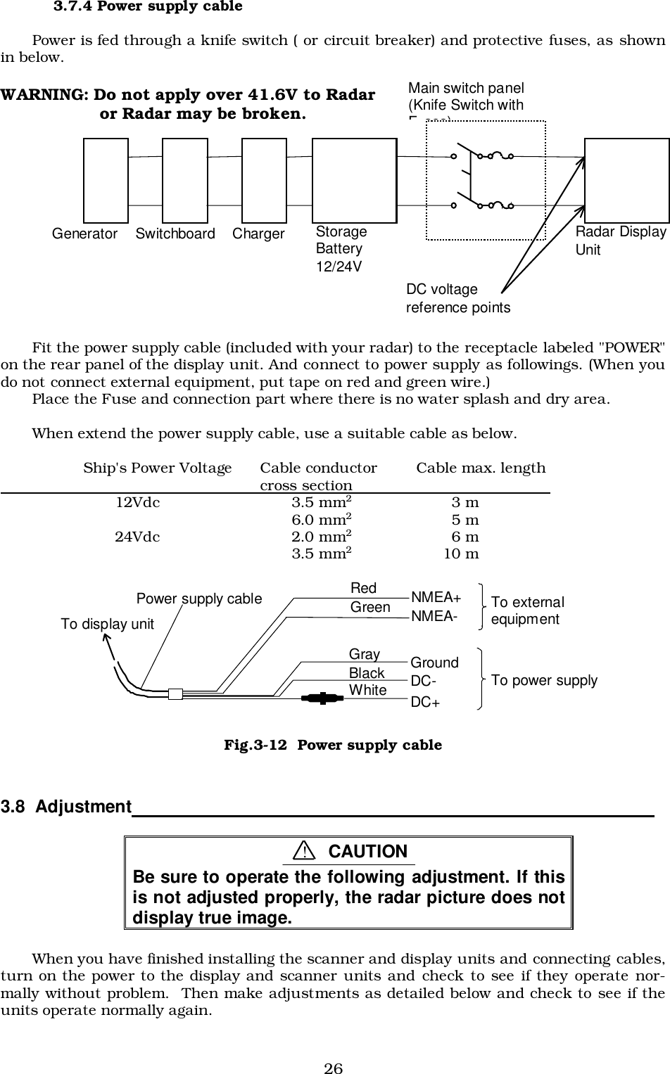 263.7.4 Power supply cablePower is fed through a knife switch ( or circuit breaker) and protective fuses, as shownin below.WARNING: Do not apply over 41.6V to Radar or Radar may be broken.Fit the power supply cable (included with your radar) to the receptacle labeled &quot;POWER&quot;on the rear panel of the display unit. And connect to power supply as followings. (When youdo not connect external equipment, put tape on red and green wire.)Place the Fuse and connection part where there is no water splash and dry area.When extend the power supply cable, use a suitable cable as below.Ship&apos;s Power Voltage Cable conductor Cable max. length                                                            cross section                                              12Vdc 3.5 mm23 m6.0 mm25 m24Vdc 2.0 mm26 m3.5 mm210 m3.8  Adjustment                                                                                                      Be sure to operate the following adjustment. If thisis not adjusted properly, the radar picture does notdisplay true image.When you have finished installing the scanner and display units and connecting cables,turn on the power to the display and scanner units and check to see if they operate nor-mally without problem.  Then make adjustments as detailed below and check to see if theunits operate normally again. White Black Gray Green Red Power supply cable To display unit DC+ DC- Ground NMEA- NMEA+  To external equipment To power supply Fig.3-12  Power supply cable!CAUTIONGenerator Switchboard Charger StorageBattery12/24VMain switch panel(Knife Switch withFses)Radar DisplayUnitDC voltagereference points