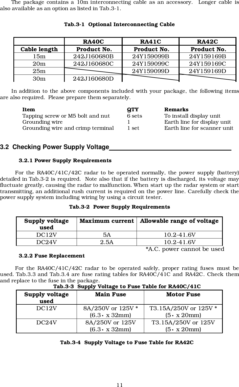 11The package contains a 10m interconnecting cable as an accessory.  Longer cable isalso available as an option as listed in Tab.3-1.Tab.3-1  Optional Interconnecting CableIn addition to the above components included with your package, the following itemsare also required.  Please prepare them separately.Item QTY RemarksTapping screw or M5 bolt and nut 6 sets To install display unitGrounding wire 1 Earth line for display unitGrounding wire and crimp terminal 1 set Earth line for scanner unit3.2  Checking Power Supply Voltage                                                                   3.2.1 Power Supply RequirementsFor the RA40C/41C/42C radar to be operated normally, the power supply (battery)detailed in Tab.3-2 is required.  Note also that if the battery is discharged, its voltage mayfluctuate greatly, causing the radar to malfunction. When start up the radar system or starttransmitting, an additional rush current is required on the power line. Carefully check thepower supply system including wiring by using a circuit tester.Tab.3-2  Power Supply Requirements*A.C. power cannot be used3.2.2 Fuse ReplacementFor the RA40C/41C/42C radar to be operated safely, proper rating fuses must beused. Tab.3.3 and Tab.3.4 are fuse rating tables for RA40C/41C and RA42C. Check themand replace to the fuse in the package.Tab.3-3  Supply Voltage to Fuse Table for RA40C/41CTab.3-4  Supply Voltage to Fuse Table for RA42CRA40C RA41C RA42CCable length  Product No.  Product No.  Product No.15m 242J160680B 24Y159099B 24Y159169B20m 242J160680C 24Y159099C 24Y159169C25m 24Y159099D 24Y159169D30m 242J160680DSupply voltageused Maximum current Allowable range of voltageDC12V 5A 10.2-41.6VDC24V 2.5A 10.2-41.6VSupply voltageused Main Fuse Motor FuseDC12V 8A/250V or 125V *(6.3• x 32mm) T3.15A/250V or 125V *(5• x 20mm)DC24V 8A/250V or 125V(6.3• x 32mm) T3.15A/250V or 125V(5• x 20mm)