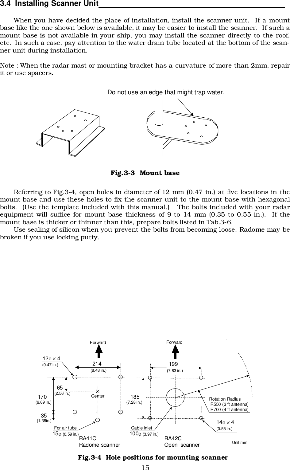 153.4  Installing Scanner Unit                                                                                    When you have decided the place of installation, install the scanner unit.  If a mountbase like the one shown below is available, it may be easier to install the scanner.  If such amount base is not available in your ship, you may install the scanner directly to the roof,etc.  In such a case, pay attention to the water drain tube located at the bottom of the scan-ner unit during installation.Note : When the radar mast or mounting bracket has a curvature of more than 2mm, repairit or use spacers.Referring to Fig.3-4, open holes in diameter of 12 mm (0.47 in.) at five locations in themount base and use these holes to fix the scanner unit to the mount base with hexagonalbolts.  (Use the template included with this manual.)   The bolts included with your radarequipment will suffice for mount base thickness of 9 to 14 mm (0.35 to 0.55 in.).  If themount base is thicker or thinner than this, prepare bolts listed in Tab.3-6.Use sealing of silicon when you prevent the bolts from becoming loose. Radome may bebroken if you use locking putty. Do not use an edge that might trap water. Fig.3-3  Mount base  Center 214 170 12φ × 4 Unit:mm 65 Forward (8.43 in.) (2.56 in.) (0.47 in.) 35 (1.38in.) For air tube (6.69 in.) 15φ (0.59 in.) 199 (7.83 in.) Forward 185 (7.28 in.)  Rotation Radius  R550 (3 ft antenna)  R700 (4 ft antenna) 14φ × 4 (0.55 in.) Cable inlet 100φ (3.97 in.) RA41C Radome scanner  RA42C Open  scanner Fig.3-4  Hole positions for mounting scanner