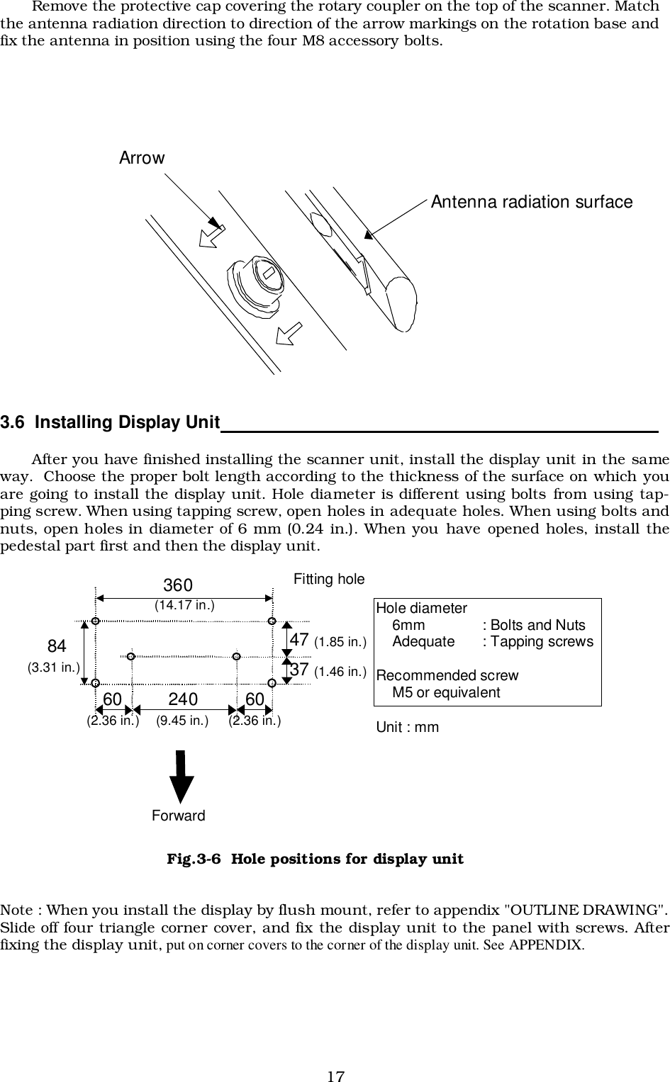 17Remove the protective cap covering the rotary coupler on the top of the scanner. Matchthe antenna radiation direction to direction of the arrow markings on the rotation base andfix the antenna in position using the four M8 accessory bolts.3.6  Installing Display Unit                                                                                     After you have finished installing the scanner unit, install the display unit in the sameway.  Choose the proper bolt length according to the thickness of the surface on which youare going to install the display unit. Hole diameter is different using bolts from using tap-ping screw. When using tapping screw, open holes in adequate holes. When using bolts andnuts, open holes in diameter of 6 mm (0.24 in.). When you have opened holes, install thepedestal part first and then the display unit.Note : When you install the display by flush mount, refer to appendix &quot;OUTLINE DRAWING&quot;.Slide off four triangle corner cover, and fix the display unit to the panel with screws. Afterfixing the display unit, put on corner covers to the corner of the display unit. See APPENDIX.  360 84 Fitting hole  (14.17 in.) (3.31 in.) Hole diameter     6mm    : Bolts and Nuts     Adequate  : Tapping screws  Recommended screw     M5 or equivalent Unit : mm 47 (1.85 in.) 37 (1.46 in.) 60 (2.36 in.) 240 (9.45 in.) 60 (2.36 in.) Forward Fig.3-6  Hole positions for display unitAntenna radiation surfaceArrow