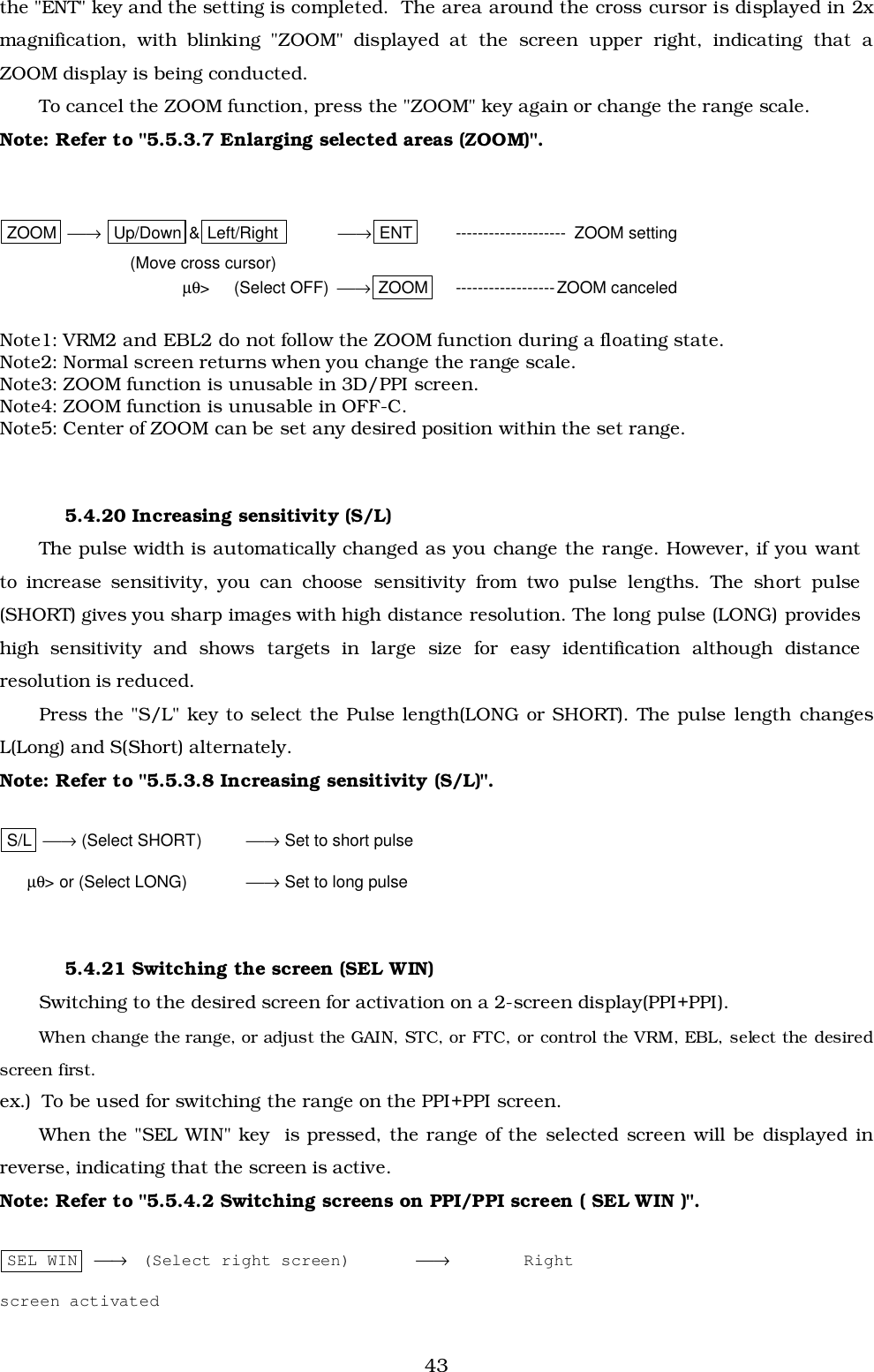43the &quot;ENT&quot; key and the setting is completed.  The area around the cross cursor is displayed in 2xmagnification, with blinking &quot;ZOOM&quot; displayed at the screen upper right, indicating that aZOOM display is being conducted.To cancel the ZOOM function, press the &quot;ZOOM&quot; key again or change the range scale.Note: Refer to &quot;5.5.3.7 Enlarging selected areas (ZOOM)&quot;.ZOOM  → Up/Down &amp; Left/Right   → ENT   --------------------  ZOOM setting(Move cross cursor)µθ&gt; (Select OFF)  → ZOOM ------------------ZOOM canceledNote1: VRM2 and EBL2 do not follow the ZOOM function during a floating state.Note2: Normal screen returns when you change the range scale.Note3: ZOOM function is unusable in 3D/PPI screen.Note4: ZOOM function is unusable in OFF-C.Note5: Center of ZOOM can be set any desired position within the set range.5.4.20 Increasing sensitivity (S/L)The pulse width is automatically changed as you change the range. However, if you wantto increase sensitivity, you can choose sensitivity from two pulse lengths. The short pulse(SHORT) gives you sharp images with high distance resolution. The long pulse (LONG) provideshigh sensitivity and shows targets in large size for easy identification although distanceresolution is reduced.Press the &quot;S/L&quot; key to select the Pulse length(LONG or SHORT). The pulse length changesL(Long) and S(Short) alternately.Note: Refer to &quot;5.5.3.8 Increasing sensitivity (S/L)&quot;.S/L  → (Select SHORT) → Set to short pulse      µθ&gt; or (Select LONG) → Set to long pulse5.4.21 Switching the screen (SEL WIN)Switching to the desired screen for activation on a 2-screen display(PPI+PPI).When change the range, or adjust the GAIN, STC, or FTC, or control the VRM, EBL, select the desiredscreen first.ex.)  To be used for switching the range on the PPI+PPI screen.When the &quot;SEL WIN&quot; key  is pressed, the range of the selected screen will be displayed inreverse, indicating that the screen is active.Note: Refer to &quot;5.5.4.2 Switching screens on PPI/PPI screen ( SEL WIN )&quot;.SEL WIN  →  (Select right screen) →  Rightscreen activated