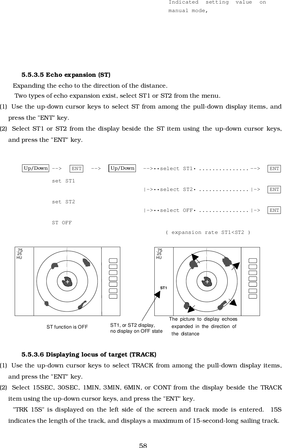 585.5.3.5 Echo expansion (ST)Expanding the echo to the direction of the distance. Two types of echo expansion exist, select ST1 or ST2 from the menu.(1)  Use the up-down cursor keys to select ST from among the pull-down display items, andpress the &quot;ENT&quot; key.(2)  Select ST1 or ST2 from the display beside the ST item using the up-down cursor keys,and press the &quot;ENT&quot; key.Up/Down --&gt; ENT --&gt; Up/Down --&gt;••select ST1• ............... --&gt;   ENTset ST1|-&gt;••select ST2• ............... |-&gt;   ENTset ST2|-&gt;••select OFF• ............... |-&gt;   ENTST OFF( expansion rate ST1&lt;ST2 )5.5.3.6 Displaying locus of target (TRACK)(1)  Use the up-down cursor keys to select TRACK from among the pull-down display items,and press the &quot;ENT&quot; key.(2)  Select 15SEC, 30SEC, 1MIN, 3MIN, 6MIN, or CONT from the display beside the TRACKitem using the up-down cursor keys, and press the &quot;ENT&quot; key.&quot;TRK 15S&quot; is displayed on the left side of the screen and track mode is entered.  15Sindicates the length of the track, and displays a maximum of 15-second-long sailing track. .75 .25 HU  + ST1 .75 .25 HU + The picture to display echoes  expanded in the direction of  the distance ST1, or ST2 display, no display on OFF state ST function is OFF Indicated setting value onmanual mode,