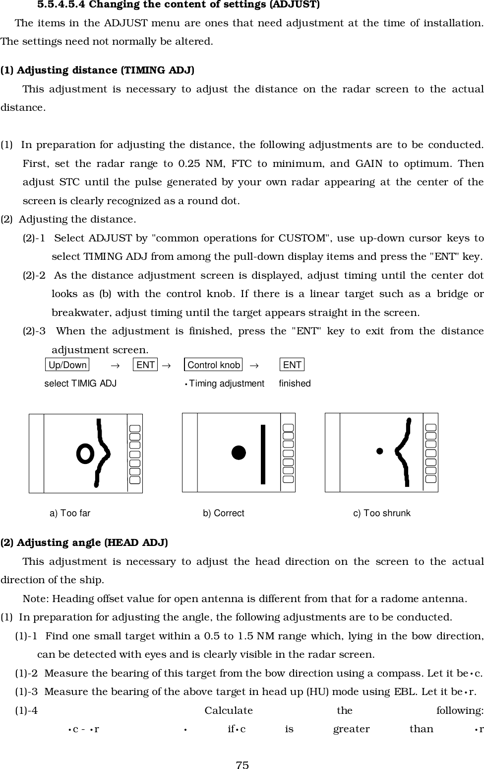 755.5.4.5.4 Changing the content of settings (ADJUST)The items in the ADJUST menu are ones that need adjustment at the time of installation.The settings need not normally be altered.(1) Adjusting distance (TIMING ADJ)This adjustment is necessary to adjust the distance on the radar screen to the actualdistance.(1)  In preparation for adjusting the distance, the following adjustments are to be conducted.First, set the radar range to 0.25 NM, FTC to minimum, and GAIN to optimum. Thenadjust STC until the pulse generated by your own radar appearing at the center of thescreen is clearly recognized as a round dot.(2)  Adjusting the distance.(2)-1  Select ADJUST by &quot;common operations for CUSTOM&quot;, use up-down cursor keys toselect TIMING ADJ from among the pull-down display items and press the &quot;ENT&quot; key.(2)-2  As the distance adjustment screen is displayed, adjust timing until the center dotlooks as (b) with the control knob. If there is a linear target such as a bridge orbreakwater, adjust timing until the target appears straight in the screen.(2)-3  When the adjustment is finished, press the &quot;ENT&quot; key to exit from the distanceadjustment screen.Up/Down →ENT →Control knob →ENTselect TIMIG ADJ •Timing adjustment finished(2) Adjusting angle (HEAD ADJ)This adjustment is necessary to adjust the head direction on the screen to the actualdirection of the ship.Note: Heading offset value for open antenna is different from that for a radome antenna.(1)  In preparation for adjusting the angle, the following adjustments are to be conducted.(1)-1  Find one small target within a 0.5 to 1.5 NM range which, lying in the bow direction,can be detected with eyes and is clearly visible in the radar screen.(1)-2  Measure the bearing of this target from the bow direction using a compass. Let it be•c.(1)-3  Measure the bearing of the above target in head up (HU) mode using EBL. Let it be•r.(1)-4  Calculate the following:•c - •r• if•c is greater than •ra) Too far b) Correct c) Too shrunk