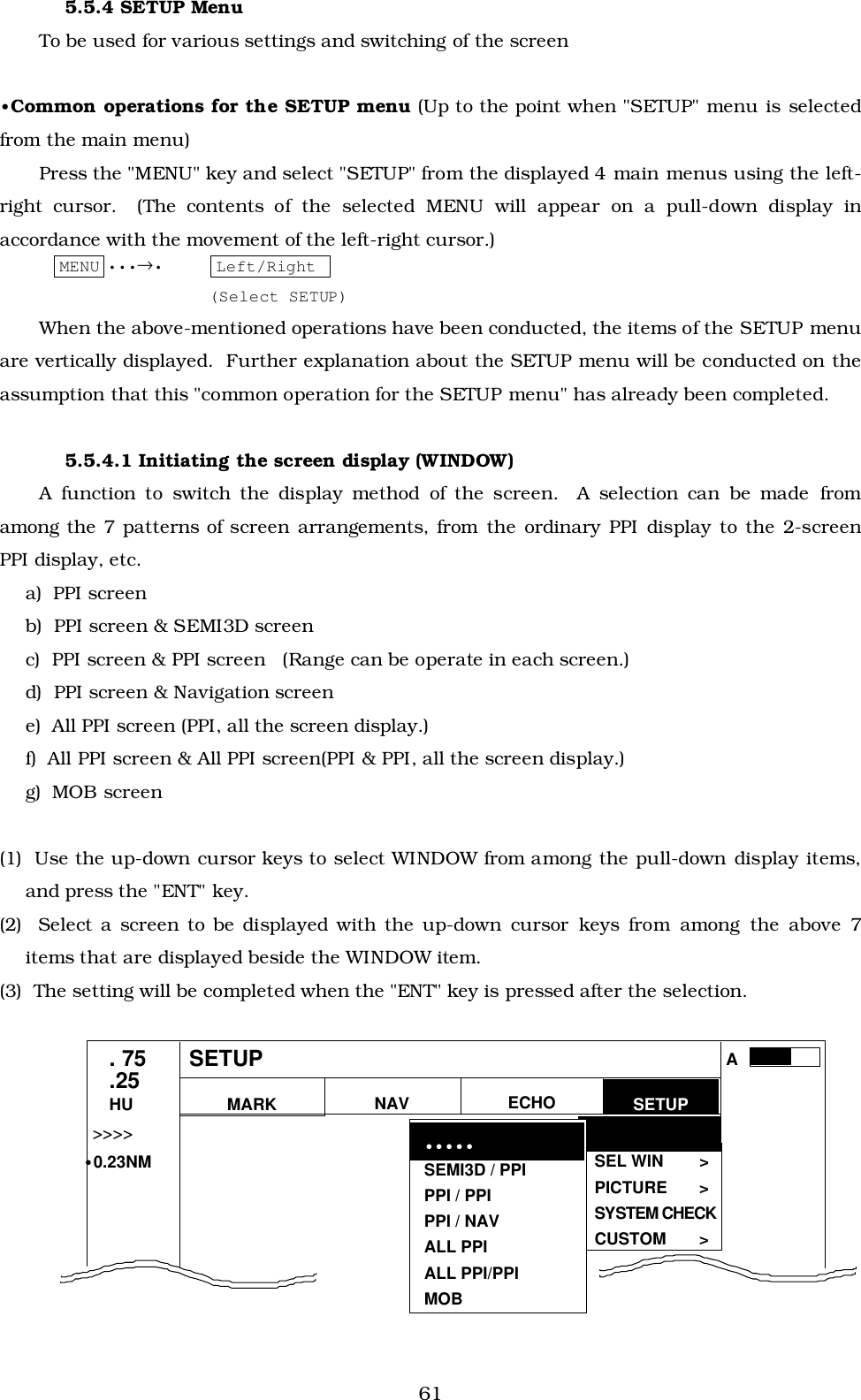 615.5.4 SETUP MenuTo be used for various settings and switching of the screen•Common operations for the SETUP menu (Up to the point when &quot;SETUP&quot; menu is selectedfrom the main menu)Press the &quot;MENU&quot; key and select &quot;SETUP&quot; from the displayed 4 main menus using the left-right cursor.  (The contents of the selected MENU will appear on a pull-down display inaccordance with the movement of the left-right cursor.)MENU •••→• Left/Right (Select SETUP)When the above-mentioned operations have been conducted, the items of the SETUP menuare vertically displayed.  Further explanation about the SETUP menu will be conducted on theassumption that this &quot;common operation for the SETUP menu&quot; has already been completed.5.5.4.1 Initiating the screen display (WINDOW)A function to switch the display method of the screen.  A selection can be made fromamong the 7 patterns of screen arrangements, from the ordinary PPI display to the 2-screenPPI display, etc.a)  PPI screenb)  PPI screen &amp; SEMI3D screenc)  PPI screen &amp; PPI screen   (Range can be operate in each screen.)d)  PPI screen &amp; Navigation screene)  All PPI screen (PPI, all the screen display.)f)  All PPI screen &amp; All PPI screen(PPI &amp; PPI, all the screen display.)g)  MOB screen(1)  Use the up-down cursor keys to select WINDOW from among the pull-down display items,and press the &quot;ENT&quot; key.(2)  Select a screen to be displayed with the up-down cursor keys from among the above 7items that are displayed beside the WINDOW item.(3)  The setting will be completed when the &quot;ENT&quot; key is pressed after the selection.MARKWINDOW &gt;SEL WIN &gt;PICTURE &gt;SYSTEM CHECKCUSTOM &gt;. 75.25HU NAV ECHO SETUPSEMI3D / PPIPPI / PPIPPI / NAVALL PPIALL PPI/PPIMOB•••••SETUP•&gt;&gt;&gt;&gt;•0.23NMA