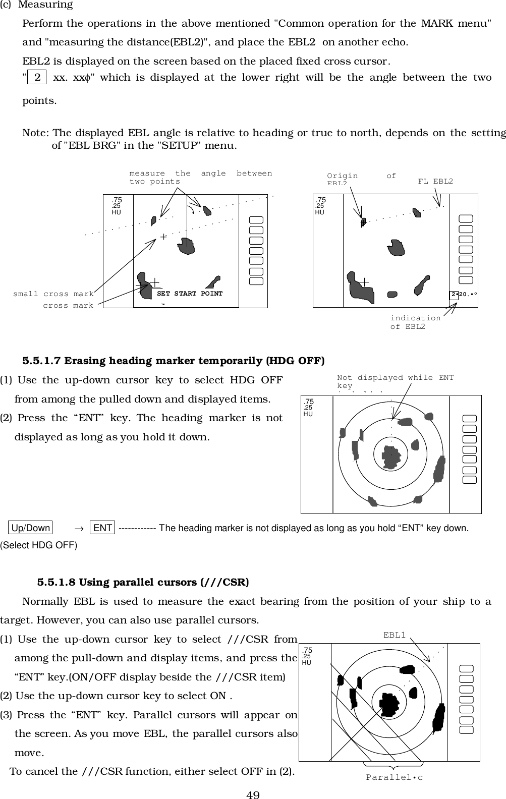 49(c)  MeasuringPerform the operations in the above mentioned &quot;Common operation for the MARK menu&quot;and &quot;measuring the distance(EBL2)&quot;, and place the EBL2  on another echo.EBL2 is displayed on the screen based on the placed fixed cross cursor.&quot; 2   xx. xxφ&quot; which is displayed at the lower right will be the angle between the twopoints.Note: The displayed EBL angle is relative to heading or true to north, depends on the settingof &quot;EBL BRG&quot; in the &quot;SETUP&quot; menu.5.5.1.7 Erasing heading marker temporarily (HDG OFF)(1) Use the up-down cursor key to select HDG OFFfrom among the pulled down and displayed items.(2) Press the “ENT” key. The heading marker is notdisplayed as long as you hold it down.Up/Down →   ENT ------------ The heading marker is not displayed as long as you hold “ENT” key down.(Select HDG OFF)5.5.1.8 Using parallel cursors (///CSR)Normally EBL is used to measure the exact bearing from the position of your ship to atarget. However, you can also use parallel cursors.(1) Use the up-down cursor key to select ///CSR fromamong the pull-down and display items, and press the“ENT” key.(ON/OFF display beside the ///CSR item)(2) Use the up-down cursor key to select ON .(3) Press the “ENT” key. Parallel cursors will appear onthe screen. As you move EBL, the parallel cursors alsomove.   To cancel the ///CSR function, either select OFF in (2). .75 .25 HU.75.25HUNot displayed while ENTkeyihldd2•20.•°FL EBL2 SET START POINT.75.25HUOrigin ofEBL2measure the angle betweentwo pointsindicationof EBL2small cross markcross mark.75.25HUEBL1Parallel•c