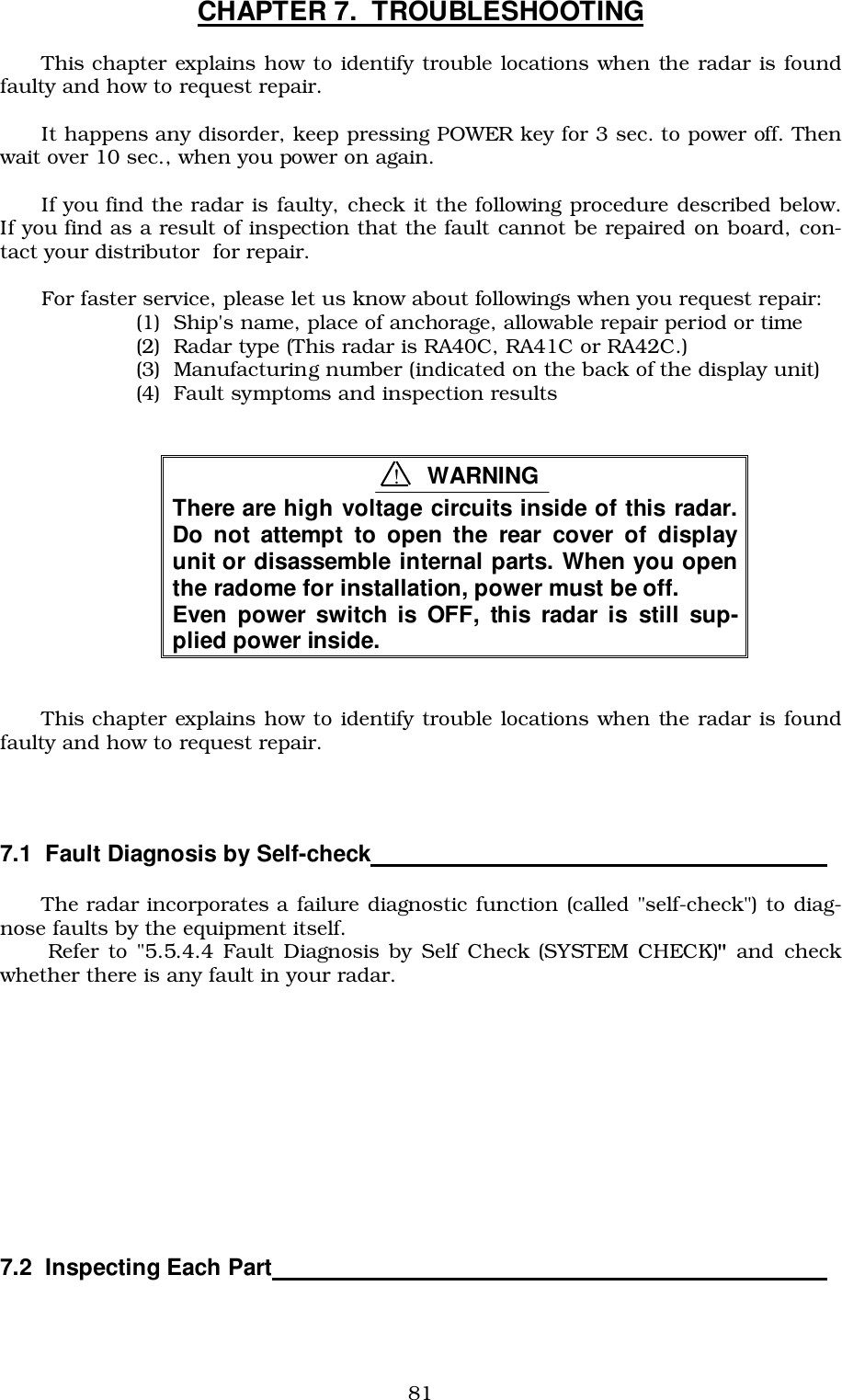 81CHAPTER 7.  TROUBLESHOOTINGThis chapter explains how to identify trouble locations when the radar is foundfaulty and how to request repair.It happens any disorder, keep pressing POWER key for 3 sec. to power off. Thenwait over 10 sec., when you power on again.If you find the radar is faulty, check it the following procedure described below.If you find as a result of inspection that the fault cannot be repaired on board, con-tact your distributor  for repair.For faster service, please let us know about followings when you request repair:(1)  Ship&apos;s name, place of anchorage, allowable repair period or time(2)  Radar type (This radar is RA40C, RA41C or RA42C.)(3)  Manufacturing number (indicated on the back of the display unit)(4)  Fault symptoms and inspection resultsThere are high voltage circuits inside of this radar.Do not attempt to open the rear cover of displayunit or disassemble internal parts. When you openthe radome for installation, power must be off.Even power switch is OFF, this radar is still sup-plied power inside.This chapter explains how to identify trouble locations when the radar is foundfaulty and how to request repair.7.1  Fault Diagnosis by Self-check                                   The radar incorporates a failure diagnostic function (called &quot;self-check&quot;) to diag-nose faults by the equipment itself. Refer to &quot;5.5.4.4 Fault Diagnosis by Self Check (SYSTEM CHECK)&quot; and checkwhether there is any fault in your radar.7.2  Inspecting Each Part                                          !WARNING