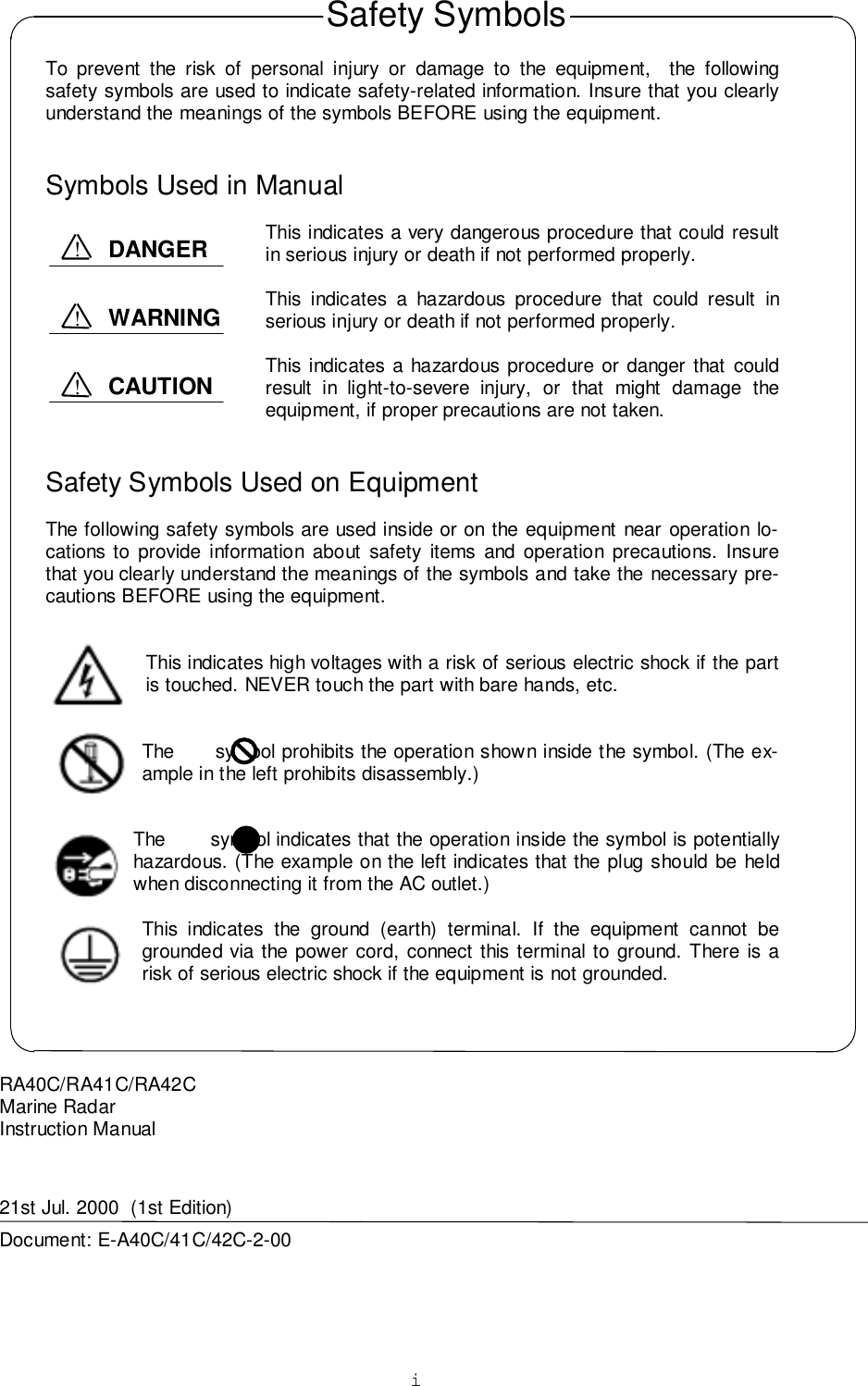 iTo prevent the risk of personal injury or damage to the equipment,  the followingsafety symbols are used to indicate safety-related information. Insure that you clearlyunderstand the meanings of the symbols BEFORE using the equipment.Symbols Used in ManualThis indicates a very dangerous procedure that could resultin serious injury or death if not performed properly.This indicates a hazardous procedure that could result inserious injury or death if not performed properly.This indicates a hazardous procedure or danger that couldresult in light-to-severe injury, or that might damage theequipment, if proper precautions are not taken.Safety Symbols Used on EquipmentThe following safety symbols are used inside or on the equipment near operation lo-cations to provide information about safety items and operation precautions. Insurethat you clearly understand the meanings of the symbols and take the necessary pre-cautions BEFORE using the equipment.This indicates high voltages with a risk of serious electric shock if the partis touched. NEVER touch the part with bare hands, etc.The       symbol prohibits the operation shown inside the symbol. (The ex-ample in the left prohibits disassembly.)The        symbol indicates that the operation inside the symbol is potentiallyhazardous. (The example on the left indicates that the plug should be heldwhen disconnecting it from the AC outlet.)This indicates the ground (earth) terminal. If the equipment cannot begrounded via the power cord, connect this terminal to ground. There is arisk of serious electric shock if the equipment is not grounded.RA40C/RA41C/RA42CMarine RadarInstruction Manual21st Jul. 2000  (1st Edition)Document: E-A40C/41C/42C-2-00Safety SymbolsDANGER!WARNING!CAUTION!