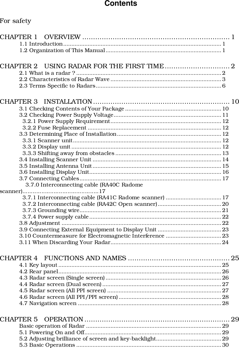 ContentsFor safetyCHAPTER 1   OVERVIEW .................................................................... 11.1 Introduction.................................................................................................11.2 Organization of This Manual.......................................................................1CHAPTER 2   USING RADAR FOR THE FIRST TIME.............................. 22.1 What is a radar ? ......................................................................................... 22.2 Characteristics of Radar Wave .................................................................... 32.3 Terms Specific to Radars............................................................................. 6CHAPTER 3   INSTALLATION............................................................... 103.1 Checking Contents of Your Package ........................................................... 103.2 Checking Power Supply Voltage..................................................................11  3.2.1 Power Supply Requirement.................................................................... 12  3.2.2 Fuse Replacement ..................................................................................123.3 Determining Place of Installation................................................................ 12  3.3.1 Scanner unit........................................................................................... 12  3.3.2 Display unit ............................................................................................ 12  3.3.3 Shifting away from obstacles ................................................................. 133.4 Installing Scanner Unit ............................................................................... 143.5 Installing Antenna Unit...............................................................................153.6 Installing Display Unit.................................................................................163.7 Connecting Cables....................................................................................... 17               3.7.0 Interconnecting cable (RA40C Radomescanner)............................................17  3.7.1 Interconnecting cable (RA41C Radome scanner) .................................. 17  3.7.2 Interconnecting cable (RA42C Open scanner).......................................20  3.7.3 Grounding wire....................................................................................... 21  3.7.4 Power supply cable................................................................................. 223.8 Adjustment ..................................................................................................223.9 Connecting External Equipment to Display Unit .......................................233.10 Countermeasure for Electromagnetic Interference ..................................233.11 When Discarding Your Radar.................................................................... 24CHAPTER 4   FUNCTIONS AND NAMES ............................................... 254.1 Key layout .................................................................................................... 254.2 Rear panel....................................................................................................264.3 Radar screen (Single screen) .......................................................................264.4 Radar screen (Dual screen) ......................................................................... 274.5 Radar screen (All PPI screen) ......................................................................274.6 Radar screen (All PPI/PPI screen) ............................................................... 284.7 Navigation screen ........................................................................................28CHAPTER 5   OPERATION ................................................................... 29Basic operation of Radar ................................................................................... 295.1 Powering On and Off....................................................................................295.2 Adjusting brilliance of screen and key-backlight........................................295.3 Basic Operations ......................................................................................... 30