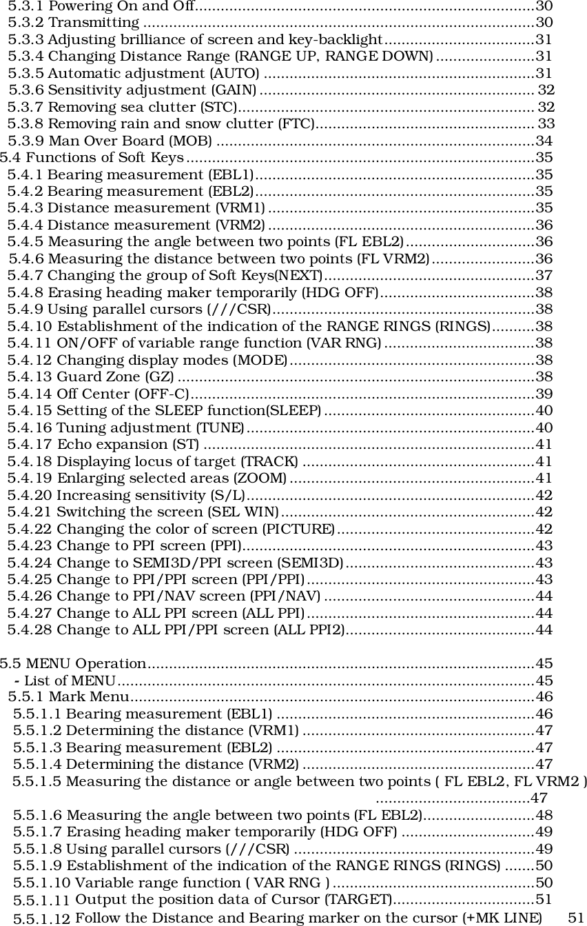   5.3.1 Powering On and Off...............................................................................30  5.3.2 Transmitting ...........................................................................................30  5.3.3 Adjusting brilliance of screen and key-backlight...................................31  5.3.4 Changing Distance Range (RANGE UP, RANGE DOWN) .......................31  5.3.5 Automatic adjustment (AUTO) ...............................................................31  5.3.6 Sensitivity adjustment (GAIN) ................................................................ 32  5.3.7 Removing sea clutter (STC)..................................................................... 32  5.3.8 Removing rain and snow clutter (FTC)................................................... 33  5.3.9 Man Over Board (MOB) ..........................................................................345.4 Functions of Soft Keys .................................................................................35  5.4.1 Bearing measurement (EBL1).................................................................35  5.4.2 Bearing measurement (EBL2).................................................................35  5.4.3 Distance measurement (VRM1) ..............................................................35  5.4.4 Distance measurement (VRM2) ..............................................................36  5.4.5 Measuring the angle between two points (FL EBL2)..............................36  5.4.6 Measuring the distance between two points (FL VRM2)........................36  5.4.7 Changing the group of Soft Keys(NEXT).................................................37  5.4.8 Erasing heading maker temporarily (HDG OFF)....................................38  5.4.9 Using parallel cursors (///CSR).............................................................38  5.4.10 Establishment of the indication of the RANGE RINGS (RINGS)..........38  5.4.11 ON/OFF of variable range function (VAR RNG) ...................................38  5.4.12 Changing display modes (MODE).........................................................38  5.4.13 Guard Zone (GZ) ...................................................................................38  5.4.14 Off Center (OFF-C)................................................................................39  5.4.15 Setting of the SLEEP function(SLEEP) .................................................40  5.4.16 Tuning adjustment (TUNE)...................................................................40  5.4.17 Echo expansion (ST) .............................................................................41  5.4.18 Displaying locus of target (TRACK) ......................................................41  5.4.19 Enlarging selected areas (ZOOM) .........................................................41  5.4.20 Increasing sensitivity (S/L)...................................................................42  5.4.21 Switching the screen (SEL WIN)...........................................................42  5.4.22 Changing the color of screen (PICTURE)..............................................42  5.4.23 Change to PPI screen (PPI)....................................................................43  5.4.24 Change to SEMI3D/PPI screen (SEMI3D)............................................43  5.4.25 Change to PPI/PPI screen (PPI/PPI).....................................................43  5.4.26 Change to PPI/NAV screen (PPI/NAV) .................................................44  5.4.27 Change to ALL PPI screen (ALL PPI).....................................................44  5.4.28 Change to ALL PPI/PPI screen (ALL PPI2)............................................445.5 MENU Operation..........................................................................................45   - List of MENU.................................................................................................45  5.5.1 Mark Menu..............................................................................................46   5.5.1.1 Bearing measurement (EBL1) ............................................................46   5.5.1.2 Determining the distance (VRM1) ......................................................47   5.5.1.3 Bearing measurement (EBL2) ............................................................47   5.5.1.4 Determining the distance (VRM2) ......................................................47   5.5.1.5 Measuring the distance or angle between two points ( FL EBL2, FL VRM2 )....................................47   5.5.1.6 Measuring the angle between two points (FL EBL2)..........................48   5.5.1.7 Erasing heading maker temporarily (HDG OFF) ...............................49   5.5.1.8 Using parallel cursors (///CSR) ........................................................49   5.5.1.9 Establishment of the indication of the RANGE RINGS (RINGS) .......50   5.5.1.10 Variable range function ( VAR RNG ) ...............................................50   5.5.1.11 Output the position data of Cursor (TARGET).................................51   5.5.1.12 Follow the Distance and Bearing marker on the cursor (+MK LINE) 51