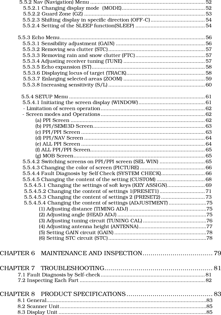  5.5.2 Nav (Navigation) Menu ............................................................................ 52   5.5.2.1 Changing display mode  (MODE)....................................................... 52   5.5.2.2 Guard Zone (GZ) ................................................................................ 53   5.5.2.3 Shifting display in specific direction (OFF-C)....................................54   5.5.2.4 Setting of the SLEEP function(SLEEP) ..............................................545.5.3 Echo Menu................................................................................................56   5.5.3.1 Sensibility adjustment (GAIN) ........................................................... 56   5.5.3.2 Removing sea clutter (STC)................................................................ 57   5.5.3.3 Removing rain and snow clutter (FTC)..............................................57   5.5.3.4 Adjusting receiver tuning (TUNE) ...................................................... 57   5.5.3.5 Echo expansion (ST)........................................................................... 58   5.5.3.6 Displaying locus of target (TRACK).................................................... 58   5.5.3.7 Enlarging selected areas (ZOOM) ...................................................... 59   5.5.3.8 Increasing sensitivity (S/L) ................................................................ 60  5.5.4 SETUP Menu .......................................................................................... 61   5.5.4.1 Initiating the screen display (WINDOW)............................................61   - Limitation of screen operation..................................................................... 62   - Screen modes and Operations .....................................................................62(a) PPI Screen .........................................................................................62(b) PPI/SEMI3D Screen.......................................................................... 63(c) PPI/PPI Screen ..................................................................................63(d) PPI/NAV Screen ................................................................................ 64(e) ALL PPI Screen .................................................................................. 64(f) ALL PPI/PPI Screen............................................................................ 65(g) MOB Screen....................................................................................... 65   5.5.4.2 Switching screens on PPI/PPI screen (SEL WIN) ..............................65   5.5.4.3 Changing the color of screen (PICTURE) ........................................... 66   5.5.4.4 Fault Diagnosis by Self Check (SYSTEM CHECK).............................66   5.5.4.5 Changing the content of the setting (CUSTOM) ................................ 68    5.5.4.5.1 Changing the settings of soft keys (KEY ASSIGN).........................69    5.5.4.5.2 Changing the content of settings 1(PRESET1) .............................. 71    5.5.4.5.3 Changing the content of settings 2 (PRESET2) ............................. 73    5.5.4.5.4 Changing the content of settings (ADJUSTMENT) .........................75(1) Adjusting distance (TIMING ADJ) ...................................................75(2) Adjusting angle (HEAD ADJ) ...........................................................75(3) Adjusting tuning circuit (TUNING CAL) ..........................................76(4) Adjusting antenna height (ANTENNA).............................................77(5) Setting GAIN circuit (GAIN) .............................................................78(6) Setting STC circuit (STC).................................................................78CHAPTER 6   MAINTENANCE AND INSPECTION................................... 79CHAPTER 7   TROUBLESHOOTING...................................................... 817.1 Fault Diagnosis by Self-check..................................................................... 817.2 Inspecting Each Part ................................................................................... 82CHAPTER 8   PRODUCT SPECIFICATIONS........................................... 838.1 General..........................................................................................................838.2 Scanner Unit.................................................................................................858.3 Display Unit ..................................................................................................85