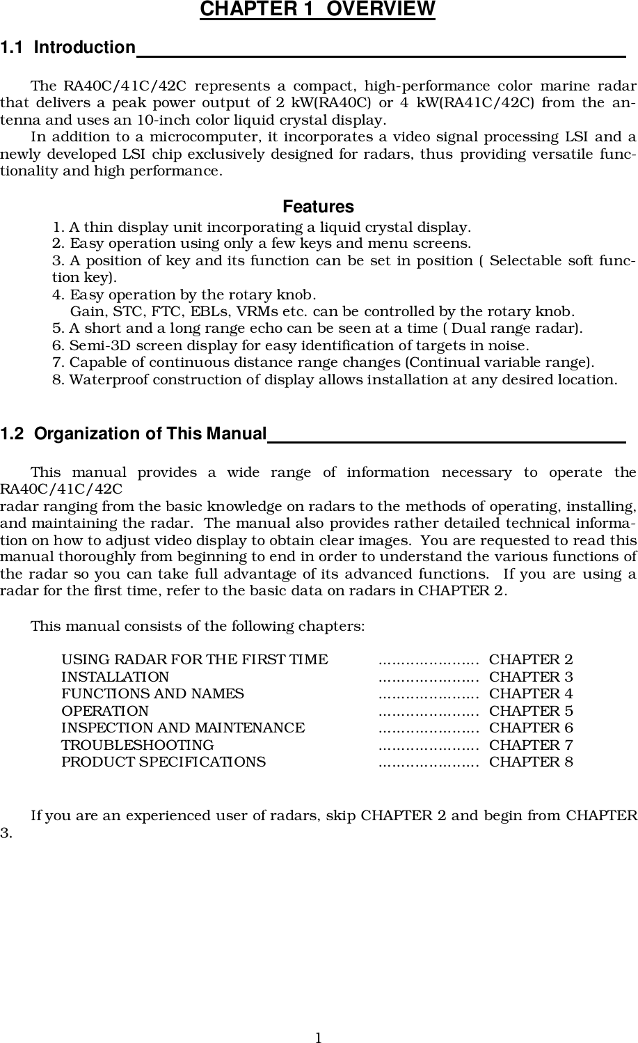 1CHAPTER 1  OVERVIEW1.1  Introduction                                                                                                 The RA40C/41C/42C represents a compact, high-performance color marine radarthat delivers a peak power output of 2 kW(RA40C) or 4 kW(RA41C/42C) from the an-tenna and uses an 10-inch color liquid crystal display.In addition to a microcomputer, it incorporates a video signal processing LSI and anewly developed LSI chip exclusively designed for radars, thus providing versatile func-tionality and high performance.Features1. A thin display unit incorporating a liquid crystal display.2. Easy operation using only a few keys and menu screens.3. A position of key and its function can be set in position ( Selectable soft func-tion key).4. Easy operation by the rotary knob.    Gain, STC, FTC, EBLs, VRMs etc. can be controlled by the rotary knob.5. A short and a long range echo can be seen at a time ( Dual range radar).6. Semi-3D screen display for easy identification of targets in noise.7. Capable of continuous distance range changes (Continual variable range).8. Waterproof construction of display allows installation at any desired location.1.2  Organization of This Manual                                                                       This manual provides a wide range of information necessary to operate theRA40C/41C/42Cradar ranging from the basic knowledge on radars to the methods of operating, installing,and maintaining the radar.  The manual also provides rather detailed technical informa-tion on how to adjust video display to obtain clear images.  You are requested to read thismanual thoroughly from beginning to end in order to understand the various functions ofthe radar so you can take full advantage of its advanced functions.  If you are using aradar for the first time, refer to the basic data on radars in CHAPTER 2.This manual consists of the following chapters:USING RADAR FOR THE FIRST TIME ...................... CHAPTER 2INSTALLATION ...................... CHAPTER 3FUNCTIONS AND NAMES ...................... CHAPTER 4OPERATION ...................... CHAPTER 5INSPECTION AND MAINTENANCE ...................... CHAPTER 6TROUBLESHOOTING ...................... CHAPTER 7PRODUCT SPECIFICATIONS ...................... CHAPTER 8If you are an experienced user of radars, skip CHAPTER 2 and begin from CHAPTER3.