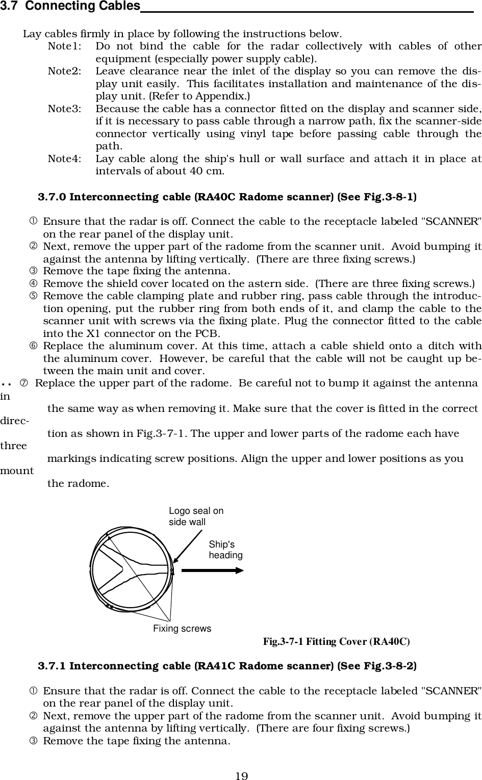 193.7  Connecting Cables                                                                                          Lay cables firmly in place by following the instructions below.Note1: Do not bind the cable for the radar collectively with cables of otherequipment (especially power supply cable).Note2: Leave clearance near the inlet of the display so you can remove the dis-play unit easily.  This facilitates installation and maintenance of the dis-play unit. (Refer to Appendix.)Note3: Because the cable has a connector fitted on the display and scanner side,if it is necessary to pass cable through a narrow path, fix the scanner-sideconnector vertically using vinyl tape before passing cable through thepath.Note4: Lay cable along the ship&apos;s hull or wall surface and attach it in place atintervals of about 40 cm.3.7.0 Interconnecting cable (RA40C Radome scanner) (See Fig.3-8-1)!Ensure that the radar is off. Connect the cable to the receptacle labeled &quot;SCANNER&quot;on the rear panel of the display unit.&quot;Next, remove the upper part of the radome from the scanner unit.  Avoid bumping itagainst the antenna by lifting vertically.  (There are three fixing screws.)#Remove the tape fixing the antenna.$Remove the shield cover located on the astern side.  (There are three fixing screws.)%Remove the cable clamping plate and rubber ring, pass cable through the introduc-tion opening, put the rubber ring from both ends of it, and clamp the cable to thescanner unit with screws via the fixing plate. Plug the connector fitted to the cableinto the X1 connector on the PCB.&amp;Replace the aluminum cover. At this time, attach a cable shield onto a ditch withthe aluminum cover.  However, be careful that the cable will not be caught up be-tween the main unit and cover.•• &apos; Replace the upper part of the radome.  Be careful not to bump it against the antennain              the same way as when removing it. Make sure that the cover is fitted in the correctdirec-              tion as shown in Fig.3-7-1. The upper and lower parts of the radome each havethree              markings indicating screw positions. Align the upper and lower positions as youmount              the radome.3.7.1 Interconnecting cable (RA41C Radome scanner) (See Fig.3-8-2)!Ensure that the radar is off. Connect the cable to the receptacle labeled &quot;SCANNER&quot;on the rear panel of the display unit.&quot;Next, remove the upper part of the radome from the scanner unit.  Avoid bumping itagainst the antenna by lifting vertically.  (There are four fixing screws.)#Remove the tape fixing the antenna. Fixing screws Ship&apos;s heading Logo seal on side wall Fig.3-7-1 Fitting Cover (RA40C)